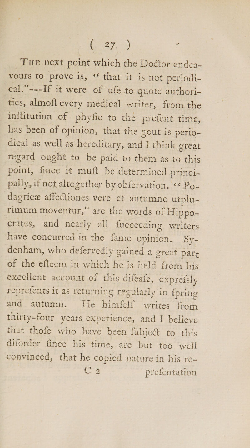 The next point which the Do.Aor endea¬ vours to prove is, “ that it is not periodi¬ cal.”—If it were of ufe to quote authori¬ ties, almoft every medical writer, from the inflitution of pnylic to the prefent time, has been of opinion, that the gout is perio¬ dical as well as hereditary, and I think great regard ought to be paid to them as to this point, fince it mull he determined princi¬ pally, ii not altogether by observation. ‘ ‘ P0- dagricae affection as vere et autumno utplu- rimum moventur,” are the words of Hippo- c tss> and nearly all fucceeding writers have concurred in the fame opinion. Sy¬ denham, who defervedly gained a great part of the efteem in which he is held from his excellent account of this difeafe, exprefsly reprefents it as returning regularly in fpring and autumn. He himfelf writes from thirty-four years experience, and I believe that thofe who have been fubjedt to this diforder fince his time, are but too well convinced, that he copied nature in his re- C 2 presentation