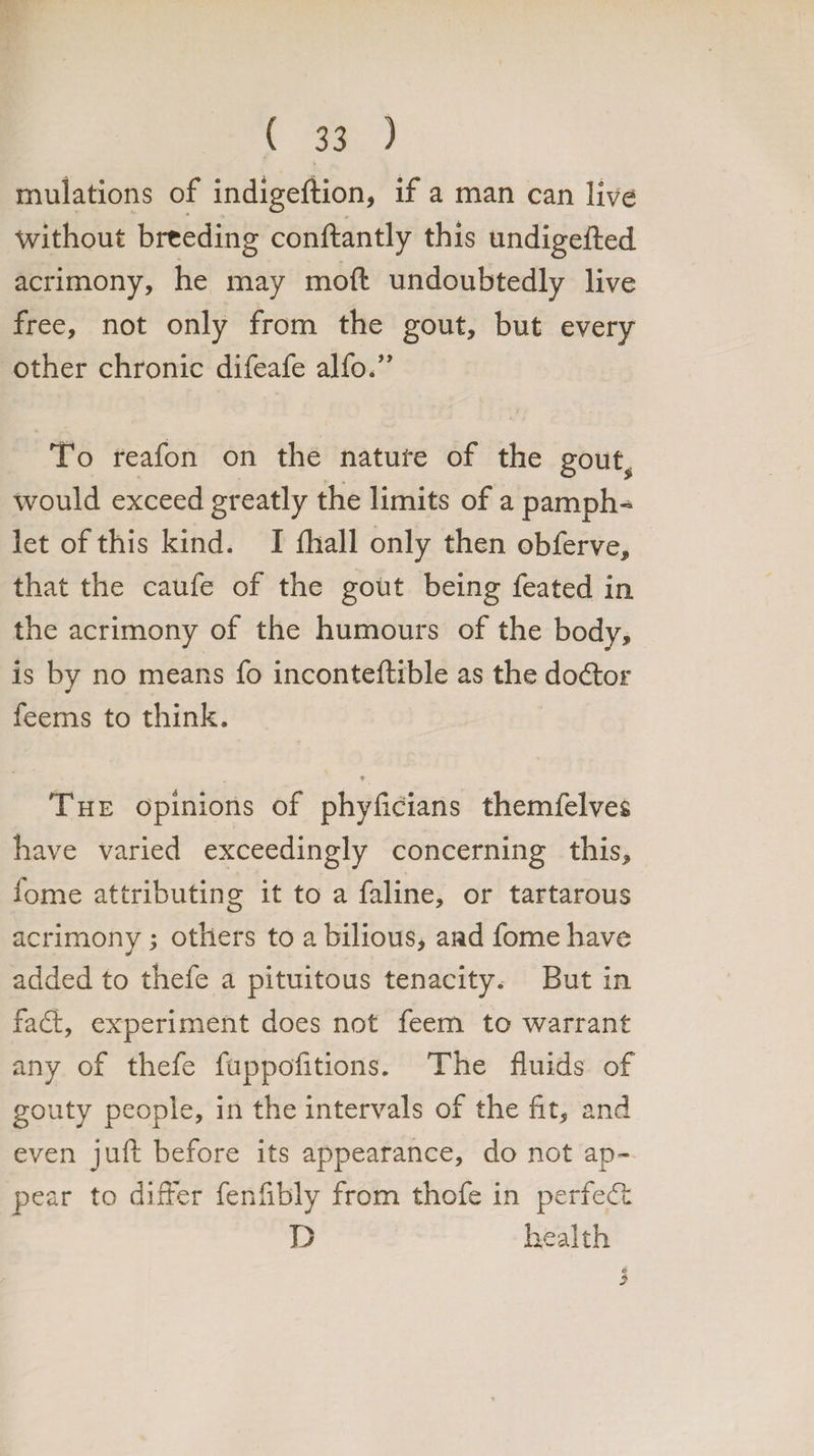 mulations of indigeftion, if a man can live without breeding conftantly this undigefted acrimony, he may mod undoubtedly live free, not only from the gout, but every other chronic difeafe alfo.” To reafon on the nature of the gout^ would exceed greatly the limits of a pamph¬ let of this kind. I fhall only then obferve, that the caufe of the gout being feated in the acrimony of the humours of the body, is by no means fo inconteftible as the dodtor feems to think. _ « The opinions of phyflcians themfelves have varied exceedingly concerning this, fome attributing it to a faline, or tartarous acrimony; others to a bilious, and fome have added to thefe a pituitous tenacity. But in fadt, experiment does not feem to warrant any of thefe fuppofitions. The fluids of gouty people, in the intervals of the fit, and even juft before its appearance, do not ap¬ pear to differ fenfibly from thofe in perfedt D health