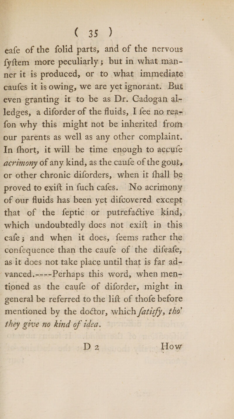 eafe of the folid parts, and of the nervous fyftem more peculiarly; but in what man¬ ner it is produced, or to what immediate caufes it is owing, we are yet ignorant. But even granting it to be as Dr. Cadogan al¬ ledges, a diforder of the fluids, I fee no rea- fon why this might not be inherited from our parents as well as any other complaint. In fhort, it will be time enough to accufe acrimony of any kind, as the caufe of the gout, or other chronic diforders, when it fhall be proved to exifl: in fuch cafes. No acrimony of our fluids has been yet difcovercd except that of the feptic or putrefactive kind, which undoubtedly does not exifl; in this cafe; and when it does, feems rather the confequence than the caufe of the difeafe, as it does not take place until that is far ad¬ vanced.-Perhaps this word, when men¬ tioned as the caufe of diforder, might in general be referred to the lift of thofe before mentioned by the dodtor, which fatisfy, thoJ they give no kind of idea. D 2 How