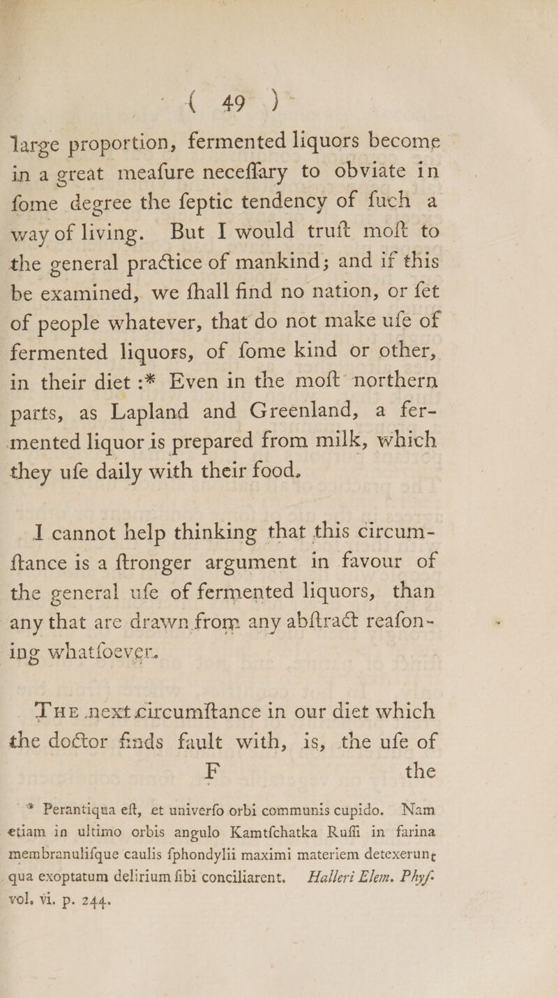 large proportion, fermented liquors become in a great meafure necefiary to obviate in fome degree the feptic tendency of fuch a way of living. But I would trull; moll to the general practice of mankind; and if this be examined, we fhall find no nation, or fet of people whatever, that do not make ufe of fermented liquors, of fome kind or other, in their diet :* Even in the moft northern parts, as Lapland and Greenland, a fer¬ mented liquor is prepared from milk, which they ufe daily with their food* I cannot help thinking that this circum- ftance is a ftronger argument in favour of the general ufe of fermented liquors, than any that are drawn from any abftradt reafon- ing whatfoeveu. The next nircumftance in our diet which the doctor finds fault with, is, the ufe of F the * Perantiqua eft, et univerfo orbi communis cupido. Nam ctiam in ultimo orbis angulo Kamtfchatka Rufti in farina membranulifque caulis fphondylii maximi matenem detexerunt qua exoptatum delirium fibi conciliarent. Halleri Elem. Phyfi vol. vi. p. 244.