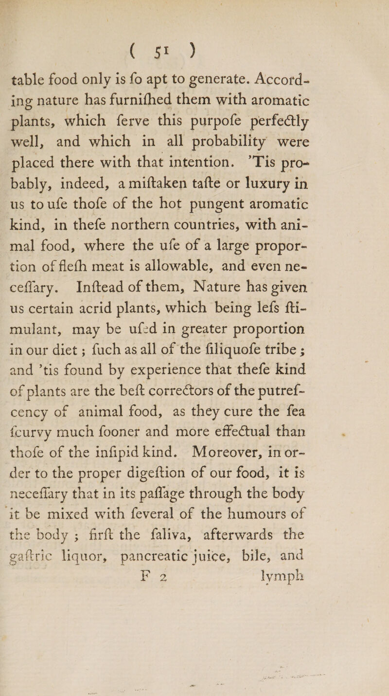 table food only is fo apt to generate. Accord¬ ing nature has furnifhed them with aromatic plants, which ferve this purpofe perfedly well, and which in all probability were placed there with that intention. ’Tis pro¬ bably, indeed, a miftaken tafte or luxury in us to ufe thofe of the hot pungent aromatic kind, in thefe northern countries, with ani¬ mal food, where the ufe of a large propor¬ tion of flefh meat is allowable, and even ne- ceffary. Inftead of them. Nature has given us certain acrid plants, which being lefs fti- mulant, may be ufed in greater proportion in our diet; fuch as all of the filiquofe tribe; and ’tis found by experience that thefe kind of plants are the belt corredors of the putref- cency of animal food, as they cure the fea fcurvy much fooner and more effedual than thofe of the infipidkind. Moreover, in or¬ der to the proper digeftion of our food, it is neceffary that in its paflage through the body it be mixed with feveral of the humours of the body ; firft the faliva, afterwards the gaflric liquor, pancreatic juice, bile, and F 2 lymph