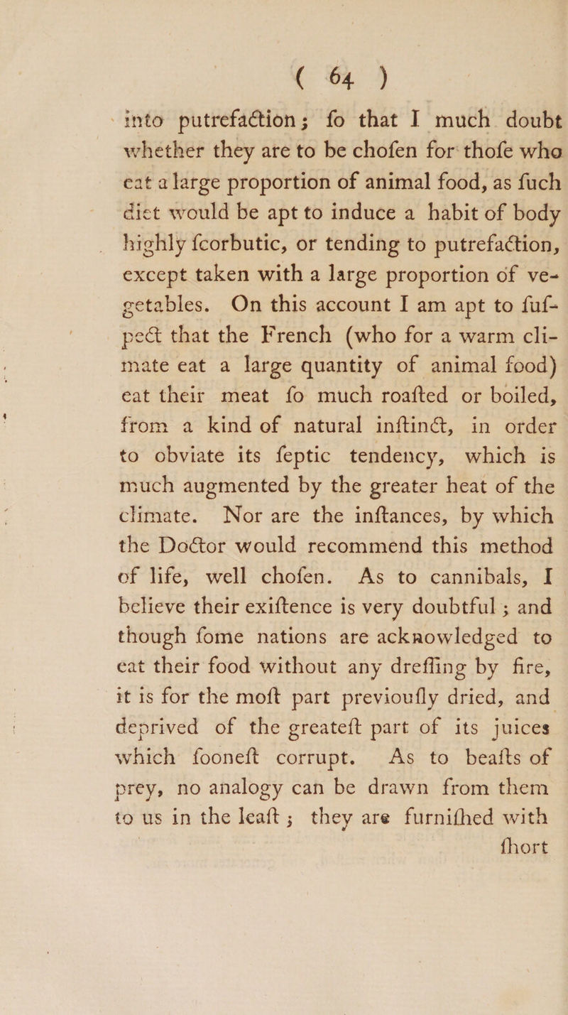 into putrefaction; fo that I much doubt whether they are to be chofen for thofe who eat a large proportion of animal food, as fuch diet would be apt to induce a habit of body highly fcorbutic, or tending to putrefaction, except taken with a large proportion of ve¬ getables. On this account I am apt to fuf- pect that the French (who for a warm cli¬ mate eat a large quantity of animal food) eat their meat fo much roafted or boiled, from a kind of natural inftinct, in order to obviate its feptic tendency, which is much augmented by the greater heat of the climate. Nor are the inftances, by which the Doctor would recommend this method of life, well chofen. As to cannibals, I believe their exigence is very doubtful; and though fome nations are acknowledged to eat their food without any dreffing by fire, it is for the moft part previoufly dried, and deprived of the greatefi: part of its juices which fooneft corrupt. As to beafts of prey, no analogy can be drawn from them to us in the leafi: $ they are furnifhed with fhort