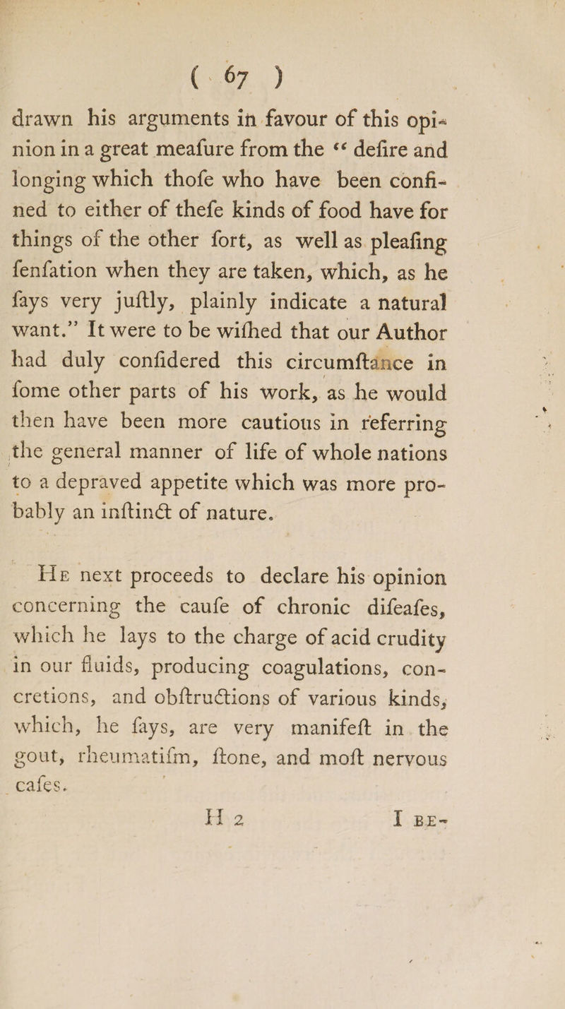 ( <7 ) drawn his arguments in favour of this opi¬ nion in a great meafure from the “ defire and longing which thofe who have been confi¬ ned to either of thefe kinds of food have for things of the other fort, as well as pleafing fenfation when they are taken, which, as he fays very juftly, plainly indicate a natural want.” It were to be wilhed that our Author had duly confidered this circumftance in / fome other parts of his work, as he would then have been more cautious in referring the general manner of life of whole nations to a depraved appetite which was more pro¬ bably an inftindt of nature. He next proceeds to declare his opinion concerning the caufe of chronic difeafes, which he lays to the charge of acid crudity in our fluids, producing coagulations, con¬ cretions, and obftrudtions of various kinds, which, he fays, are very manifeft in the gout, rheumatifm, ftone, and moil nervous cafes. H 2 I BE-