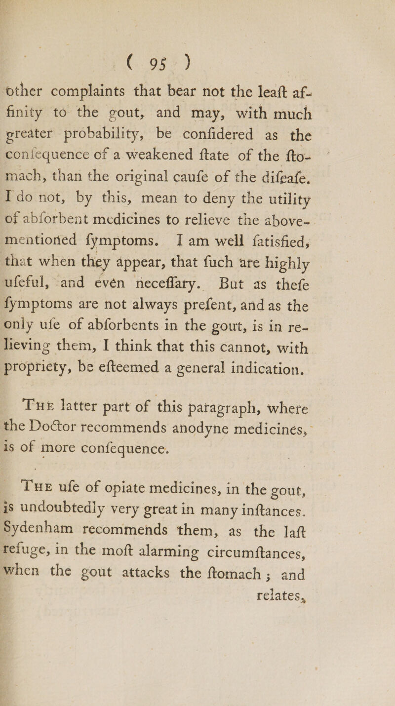 other complaints that bear not the leaft af-= finity to the gout, and may, with much greater probability, be confidered as the confequence of a weakened ftate of the fto- mach, than the original caufe of the difeafe. I do not, by this, mean to deny the utility of abforbent medicines to relieve the above- mentioned fymptoms. I am well fatisfied, that when they appear, that fuch are highly ufeful, and even neceffary. But as thefe fymptoms are not always prefent, and as the only ule of abforbents in the gout, is in re¬ lieving them, I think that this cannot, with propriety, be efteemed a general indication. The latter part of this paragraph, where the Doctor recommends anodyne medicines, is of more confequence. The ufe of opiate medicines, in the gout, is undoubtedly very great in many inftances. Sydenham recommends them, as the laft refuge, in the moft alarming circumftances, when the gout attacks the ftomach; and relates^