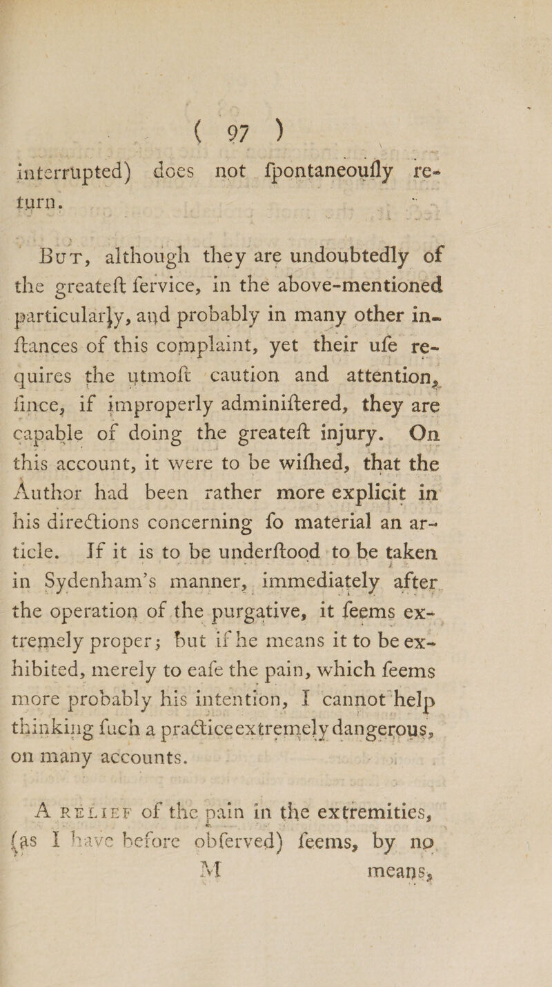 interrupted) does not fpontaneoufly re¬ turn. But, although they are undoubtedly of the greateft fervice, in the above-mentioned particularly, aqd probably in many other in-» ftances of this complaint, yet their ufe re¬ quires the iitmoft caution and attention, fince, if improperly adminiftered, they are capable of doing the greateft injury. On this account, it were to be wifhed, that the Author had been rather more explicit in his directions concerning fo material an ar¬ ticle. If it is to be understood to be taken * '■ , . i . v . 4 • - i r. in Sydenham's manner, immediately after the operation of the purgative, it feems ex¬ tremely proper ; but if he means it to be ex¬ hibited, merely to eafe the pain, which feems more probably his intention, I cannot help thinking fuch a practice extremely dangerous, on many accounts. >i A relief of the pain in the extremities, *:• t . (*is I have before obferved) feems, by no M means*