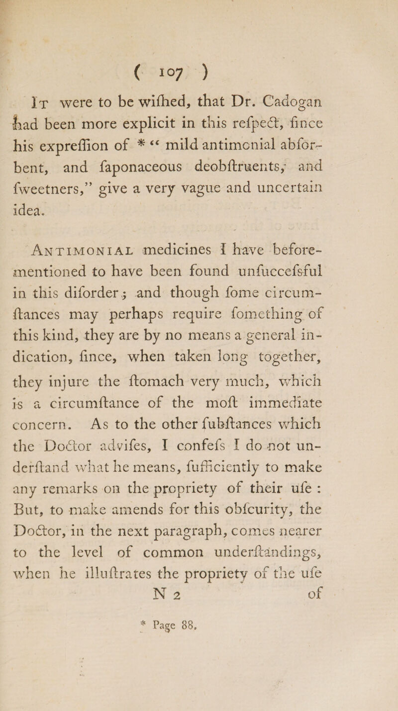 It were to be wifhed, that Dr. Cadogan liad been more explicit in this refpedt, fince his expreffion of * <e mild antimotiial abfon- bent, and faponaeeous deobftrmerits,- and fweetners,” give a very vague and uncertain idea. Antimonial medicines I have before- mentioned to have been found unfuccefsful in this diforder; and though fome circum- ftances may perhaps require fomething of this kind, they are by no means a general in¬ dication, fince, when taken long together, they injure the ftomach very much, which is a circumftance of the molt immediate concern. As to the other fubftances which the Dodtor advifes, I confefs I do not un¬ derhand what he means, fufficiently to make any remarks on the propriety of their ufe : But, to make amends for this obfcurity, the Dodtor, in the next paragraph, comes nearer to the level of common underftandings, when he illuftrates the propriety of the ufe N 2 * of * Page 88.