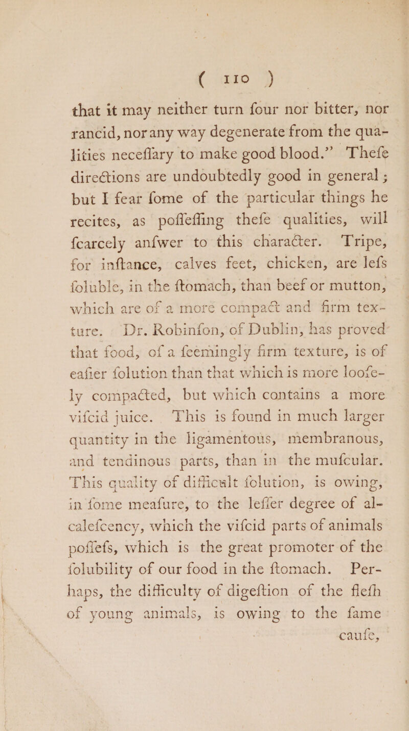 that it may neither turn four nor bitter, nor rancid, nor any way degenerate from the qua¬ lities neceflary to make good blood/’ Thefe directions are undoubtedly good in general; but I fear fome of the particular things he recites, as poffeffing thefe qualities, will fcarcely anfwer to this character. Tripe, for inftance, calves feet, chicken, are lefs foluble, in the ftomach, than beer or mutton. which are of a rnoi a compact and firm tex- X tore. Dr. Robinfon, of Dublin, has proved that food, of a feemingly firm texture, is of eafier folution than that which is more loofe- ly compadted, but which contains a more vifcid juice. This is found in much larger quantity in the ligamentous, membranous, and tendinous parts, than in the mufcular. This quality of difficult folution, is owing, in fome meafure, to the lefler degree of al- calefcency, which the vifcid parts of animals poffefs, which is the great promoter of the folubility of our food in the ftomach. Per¬ haps, the difficulty of digeftion of the fiefh of young animals, is owing to the fame caufe. 1