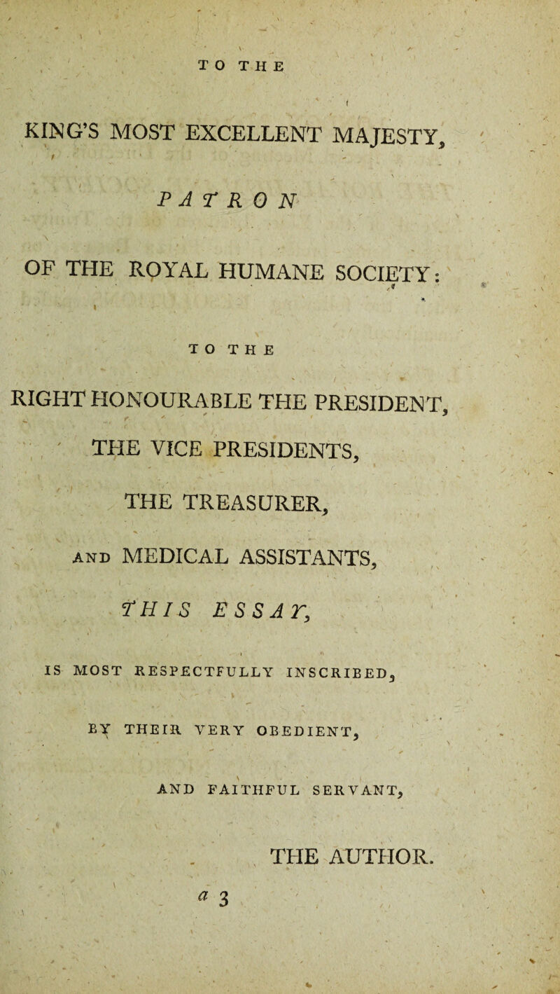 TO THE KING’S MOST EXCELLENT MAJESTY, PATRON OF THE RQYAL HUMANE SOCIETY T O T H E RIGHT HONOURABLE THE PRESIDENT, ' THE VICE PRESIDENTS, THE TREASURER, and MEDICAL ASSISTANTS, I - THIS ESS AT, l ** IS MOST RESPECTFULLY INSCRIBED3 \ • v - ■ - ' \v  . * t ' v » * BY THETR VERY OBEDIENT, AND FAITHFUL SERVANT, THE AUTPIOR.