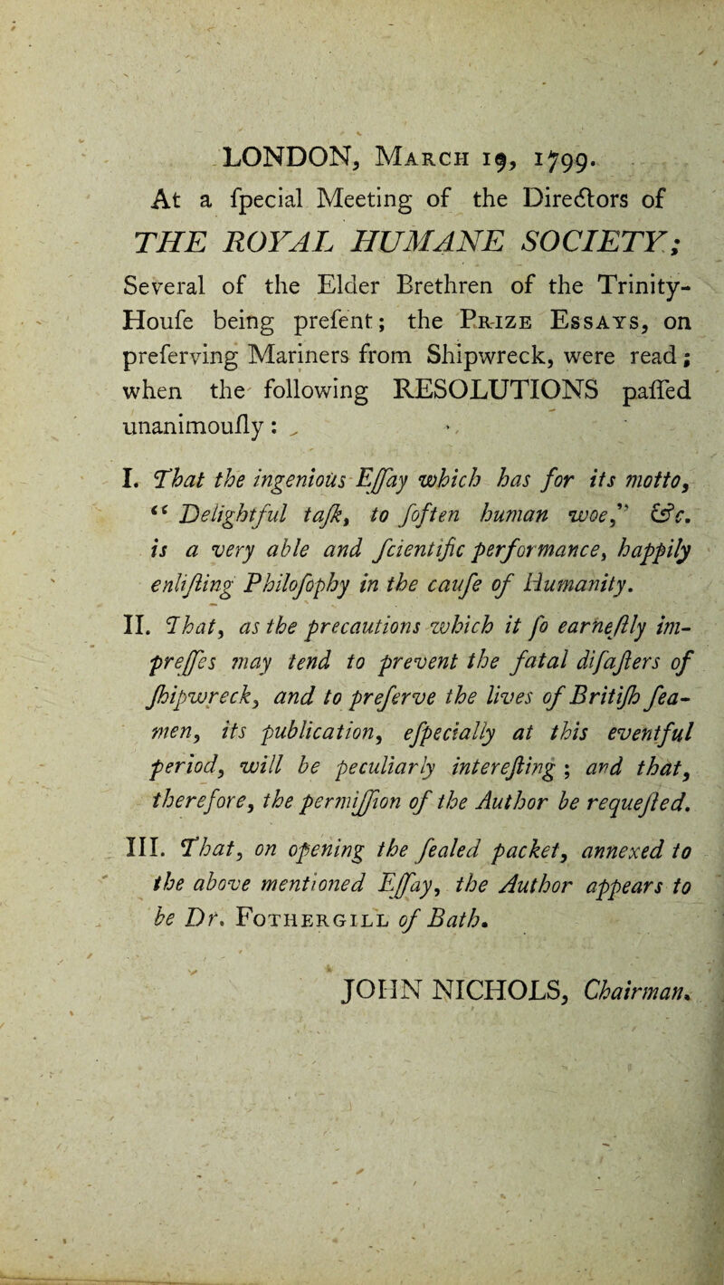 LONDON, March 19, 1799. At a fpecial Meeting of the Directors of THE ROYAL HUMANE SOCIETY; Several of the Elder Brethren of the Trinity- Houfe being prefent; the Prize Essays, on preferving Mariners from Shipwreck, were read; when the following RESOLUTIONS paired unanimouily: ^ I. That the ingenious Effay which has for its motto, Delightful tafk, to [often human woef &c. is a very able and fcientific performance, happily enlifling Philofophy in the caufe of Humanity. II. dhat, as the precautions zvhich it fo earneftly im- prejfes may tend to prevent the fatal difafters of jhipwrecky and to preferve the lives of Britifh fea- men, its publication, efpecially at this eventful period, will be peculiarly interefting ; and that, therefore, the permiffion of the Author be requejled. III. That, on opening the fealed packet, annexed to the above mentioned EJfay, the Author appears to be Dr. Fqthergill of Bath. JOHN NICHOLS, Chairman.