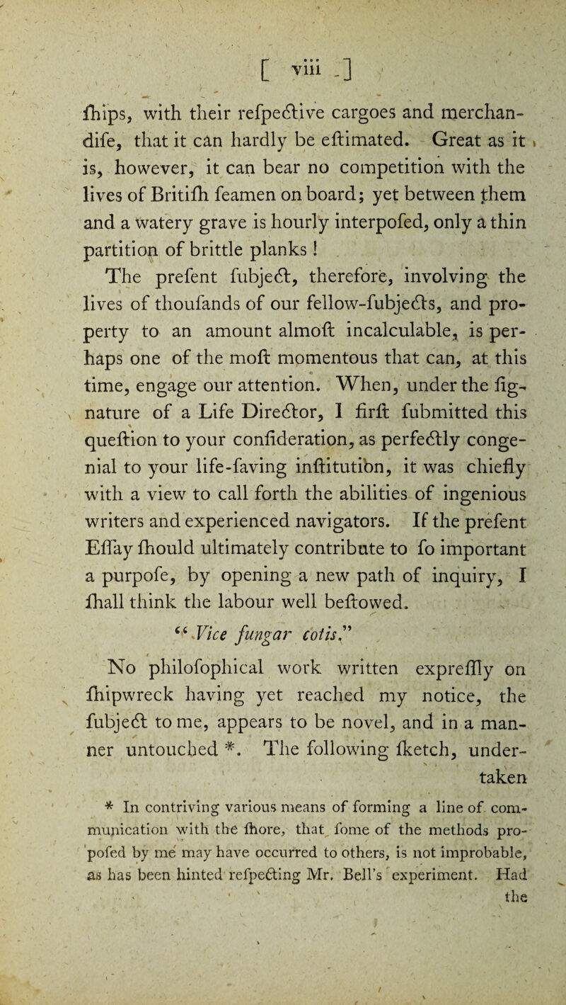 / [ viii _] fhips, with their refpedlive cargoes and merchan- dife, that it can hardly be eftimated. Great as it is, however, it can bear no competition with the lives of Britifh feamen on board; yet between them and a watery grave is hourly interpofed, only a thin partition of brittle planks! The prefent fubjedt, therefore, involving the lives of thoufands of our fellow-fubjedls, and pro¬ perty to an amount almoft incalculable, is per¬ haps one of the mo ft momentous that can, at this time, engage our attention. When, under the fig- nature of a Life Director, 1 firft fubmitted this queftion to your confederation, as perfectly conge¬ nial to your life-faving inftitutibn, it was chiefly with a view to call forth the abilities of ingenious writers and experienced navigators. If the prefent Effay fhould ultimately contribute to fo important a purpofe, by opening a new path of inquiry, I fhall think the labour well beftowed. s - - “ Jlce fungar cot is. No philofophical work written expreftly on fhipwreck having yet reached my notice, the fubjedt to me, appears to be novel, and in a man¬ ner untouched #. The following fketch, under- taken * In contriving various means of forming a line of com¬ munication with the fhore, that fome of the methods pro- pofed by me may have occurred to others, is not improbable, as has been hinted refpe&ing Mr. Bell’s experiment. Had • the