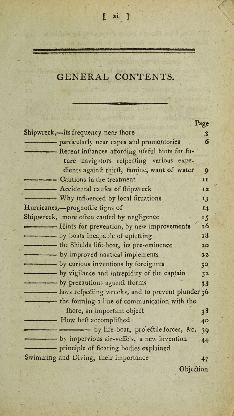 c GENERAL CONTENTS. - ■»» WBM———WW Page Shipwreck,—its frequency near fhore 3 --particularly near capes a' d promontories 6 ...—- Recent inftances affording ul’eful hints for fu¬ ture navigitors refpe<5ting various expe¬ dients againft thirft, famine, want of water 9 -- Cautions in the treatment 11 -- — Accidental caufes of fhipwreck 12 -- ■ - ■- Why influenced by local fltuations 13 Hurricanes,—progtioftic figns of 14 Shipwreck, more often caufed by negligence 15 --■ ■ — Hints for prevention, by new improvements 16 -—-by boats incapab’e of upletting 18 -the Shields life-boat, its pre-eminence 20 - ——— by improved nautical implements 22 --by curious inventions by foreigners 30 - — ■■ -by vigilance and intrepidity of the captain 32 ---by precautions againft ftorms 33 -law's refpedting wrecks, and to prevent plunder 36 ■■■ — the forming a line of communication with the fliore, an important object 38 -- How bell accompliflied 40 - ----—by life-boat, projectile forces, &c. 39 ——-by impervious air-veflels, a new invention 44 -principle of floating bodies explained Swimming ,and Diving, their importance 47 Obje&ion