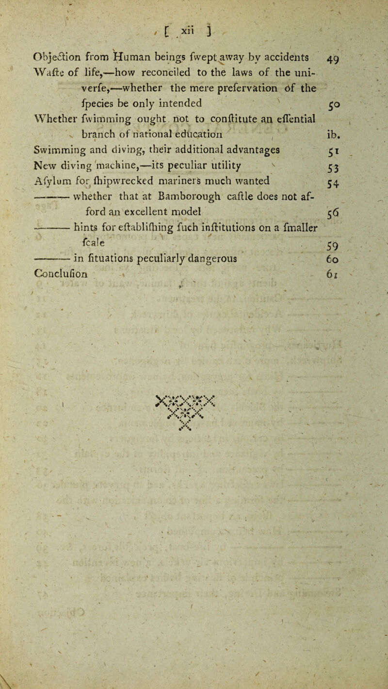 , [ >ii i — \ ' • ' » ' v • / . . Obje£lion from Human beings fwept away by accidents 49 Wafts of life,—how reconciled to the laws of the uni- verfe,—whether the mere prefervation Of the fpecies be only intended £0 Whether fwimming ought , not to conftitute an eflential \ branch of national education ib. • . ‘ Swimming and diving, their additional advantages 51 New diving machine,—its peculiar utility * 53 Afvlum for fhipwrecked mariners much wanted 34 — whether that at Bamborough caftle does not af¬ ford an excellent model 56 ——-hints for eftabl idling fuch inftitutions on a fmaller fcale 59 --—— in htuations peculiarly dangerous 60 Conclufion 61 y. »« v »4 V e* « •* v 1