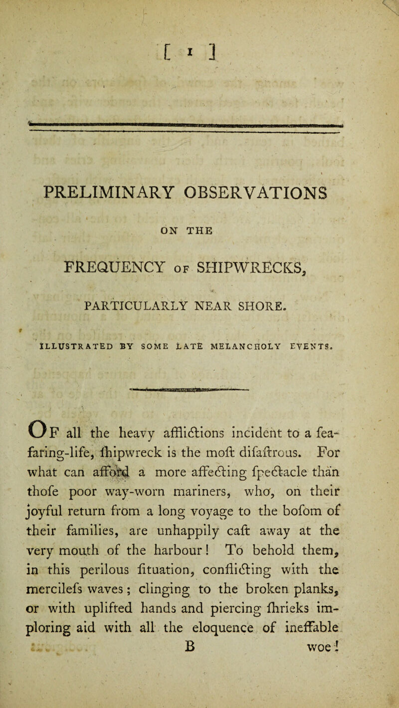 PRELIMINARY OBSERVATIONS * 4 *' ‘ * ^ ON THE FREQUENCY of SHIPWRECKS, PARTICULARLY NEAR SHORE. • t '* ,T t-i i f < ?■’ ' ♦ » »v ’ . * ' # /. ILLUSTRATED BY SOME LATE MELANCHOLY EVENTS. o F all the heavy afflictions incident to a fea~ faring-life, lhipwreck is the molt difaflrous. For what can afford a more affeCting fpeCtacle than thofe poor way-worn mariners, who, on their joyful return from a long voyage to the bofom of their families, are unhappily caft away at the very mouth of the harbour! To behold them, in this perilous fltuation, conflicting with the mercilefs waves; clinging to the broken planks, or with uplifted hands and piercing fhrieks im¬ ploring aid with all the eloquence of ineffable B woe l