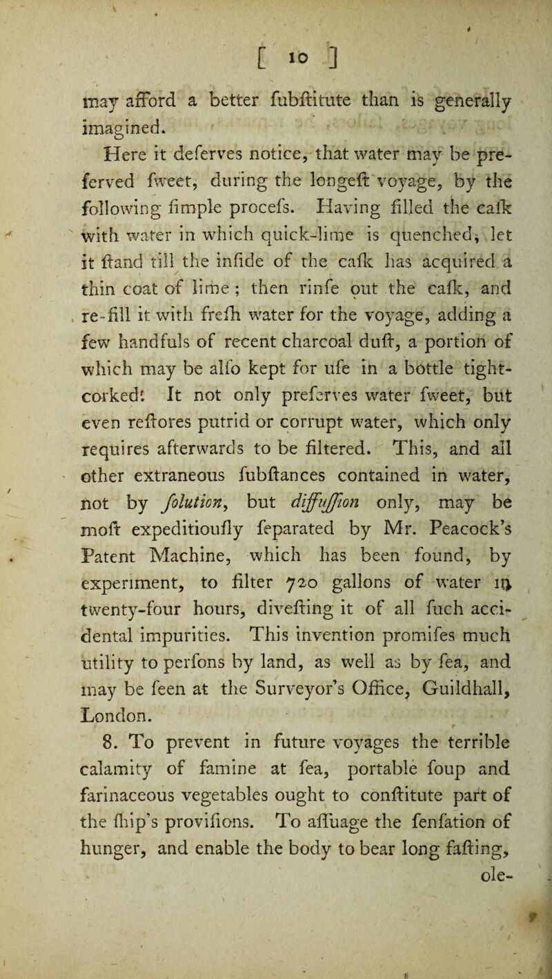 [ 1° ] may afford a better fubftitute than is generally imagined. Here it deferves notice, that water may be pre¬ fer ved fweet, during the longeft voyage, by the following fimple procefs. Having filled the calk with water in which quick-lime is quenched, let it fiand till the in fide of the cafk has acquired a thin coat of lime ; then rinfe out the cafk, and re-fill it with frefh water for the voyage, adding a few handfuls of recent charcoal duff, a portion of which may be alfo kept for ufe in a bottle tight- corked'. It not only preferves water fweet, but even refiores putrid or corrupt water, which only requires afterwards to be filtered. This, and all other extraneous fubftances contained in water, not by folution, but diffusion only, may be moft expeditioufly feparated by Mr. Peacock’s Patent Machine, which has been found, by experiment, to filter 720 gallons of water twenty-four hours, divefting it of all fuch acci¬ dental impurities. This invention promifes much utility to perfons by land, as well as by fea, and may be feen at the Surveyor’s Office, Guildhall, London. 8. To prevent in future voyages the terrible calamity of famine at fea, portable foup and farinaceous vegetables ought to conflitute part of the fhip’s provifions. To affuage the fenfation of hunger, and enable the body to bear long faffing, ole- f