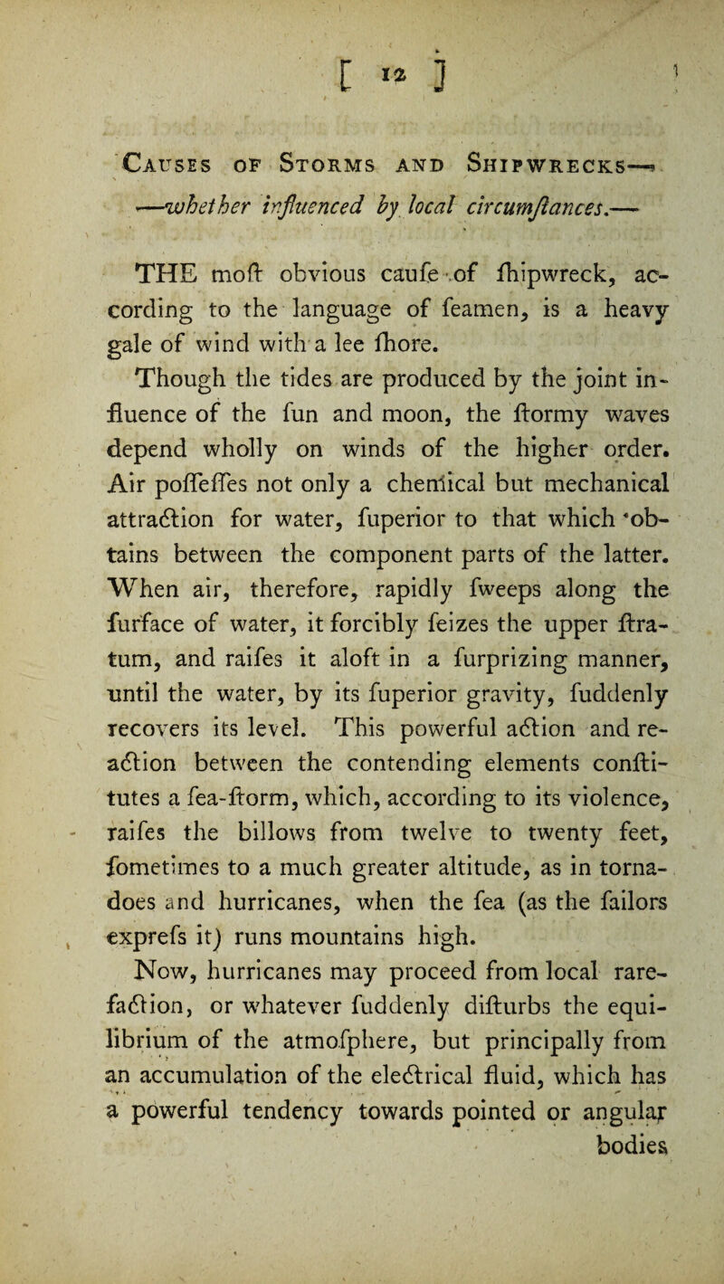 [ «* 3 1 Causes of Storms and Shipwrecks—* *—whether influenced by local circumjlances.— THE mo ft obvious caufe of fhipwreck, ac¬ cording to the language of feamen, is a heavy- gale of wind with a lee fhore. Though the tides are produced by the joint in¬ fluence of the fun and moon, the ftormy waves depend wholly on winds of the higher order. Air poflefTes not only a chemical but mechanical attraction for water, fuperior to that which ’ob¬ tains between the component parts of the latter. When air, therefore, rapidly fweeps along the furface of water, it forcibly feizes the upper ftra- tum, and raifes it aloft in a furprizing manner, until the water, by its fuperior gravity, fuddenly recovers its level. This powerful action and re¬ action between the contending elements confti- tutes a fea-ftorm, which, according to its violence, raifes the billows from twelve to twenty feet, fometimes to a much greater altitude, as in torna¬ does and hurricanes, when the fea (as the bailors exprefs it) runs mountains high. Now, hurricanes may proceed from local rare¬ faction, or whatever fuddenly difturbs the equi¬ librium of the atmofphere, but principally from an accumulation of the electrical fluid, which has a powerful tendency towards pointed or angular bodies