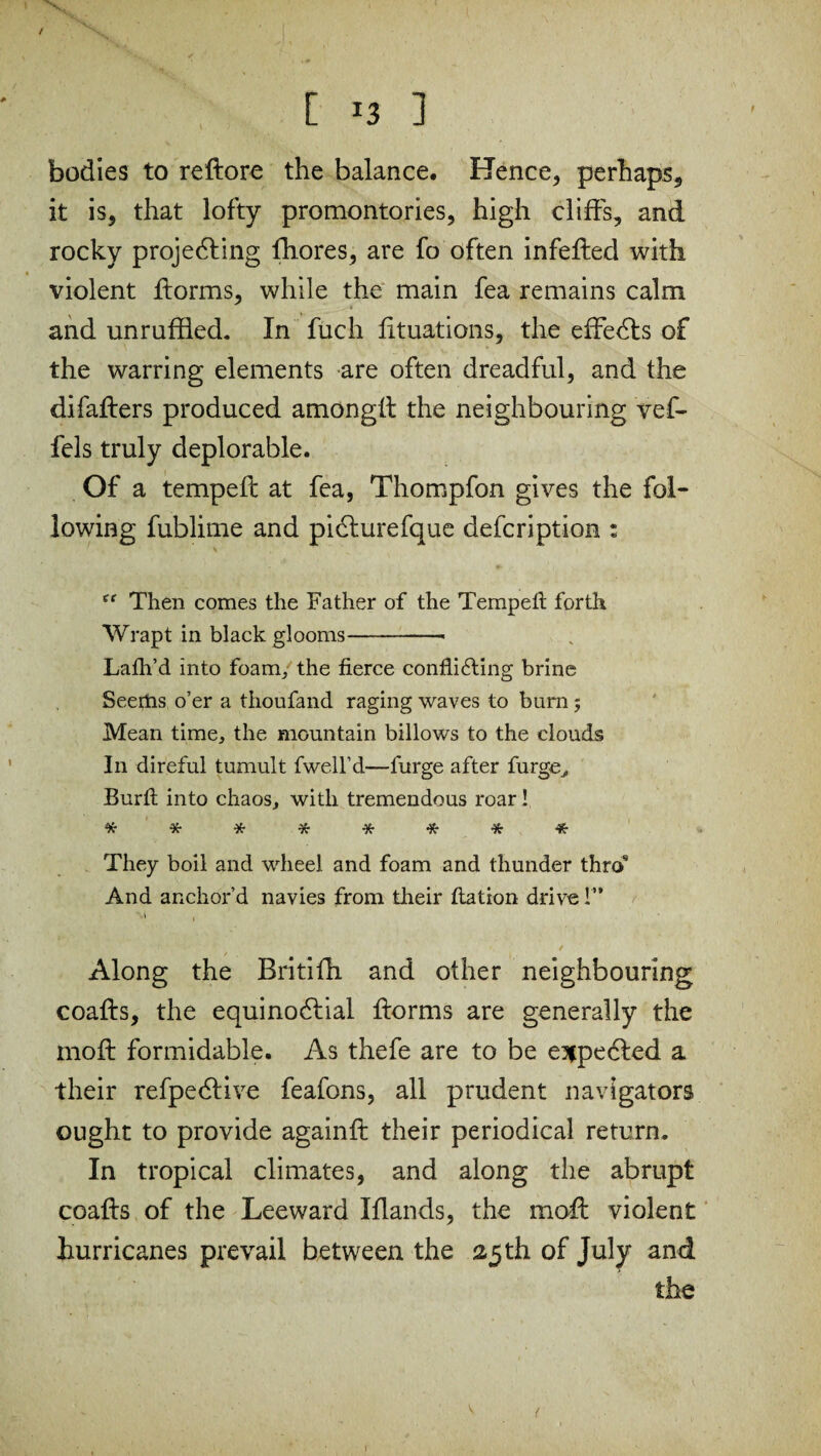 [ ] bodies to reftore the balance. Hence, perhaps, it is, that lofty promontories, high cliffs, and rocky projecting fhores, are fo often infefted with violent ftorms, while the main fea remains calm and unruffled. In fuch fituations, the effeCts of the warring elements are often dreadful, and the difafters produced amongft the neighbouring vef- fels truly deplorable. Of a tempeft at fea, Thompfon gives the fol¬ lowing fublime and picturefque defcription : ef Then comes the Father of the Tempeft forth Wrapt in black glooms-- Lath’d into foam, the fierce conflicting brine Seedas o’er a thoufand raging waves to burn 5 Mean time, the mountain billows to the clouds In direful tumult fwell’d—furge after forge, Burfi into chaos, with tremendous roar! ******** They boil and wheel and foam and thunder thro9 And anchor’d navies from their ftation drive!”  1 Along the Britifh and other neighbouring coafts, the equinoClial ftorms are generally the 1110ft formidable. As thefe are to be expected a their refpeCHve feafons, all prudent navigators ought to provide againft their periodical return. In tropical climates, and along the abrupt coafts of the Leeward Iflands, the moft violent hurricanes prevail between the 25 th of July and the ( r