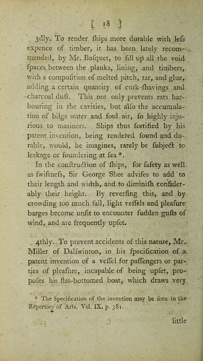 •' [ >s | . ; ■ • 3dly. To render fhips more durable with kfs expence of timber, it has been lately recom- mended, by Mr. Bofquet, to fill upi all the void fpaces between the planks, lining, and timbers, with a compolition of melted pitch, tar, and glue, adding a certain quantity of cork-fhavings and -charcoal duft. This not only prevents rats har¬ bouring: in the cavities, but alfo the accumula- \ tion of bilge water and foul air, fo highly inju¬ rious to mariners. Ships thus fortified by his patent invention, being rendered found and du¬ rable, would, he imagines, rarely be fubjedl to leakage or foundering at fea In the conftrudlion of fhips, for fafety as well as fwiftnefs, Sir George Shee advifes to add to their length and width, and to diminifh confider- ably their height. By reverfing this, and by crowding too much fail, light veffels and pleafure barges become unfit to encounter fudden gufis of wind, and are frequently upfet. 4thly. To prevent accidents of this nature, Mr. Miller of Dalfwinton, in his fpecification of a patent invention of a veflel for paflengers or par¬ ties of pleafure, incapable of being upfet, pro- pofes his flat-bottomed boat, which draws very * The Specification of the invention may be feen in the Repertory of Arts, Vol. IX, p. 381, little