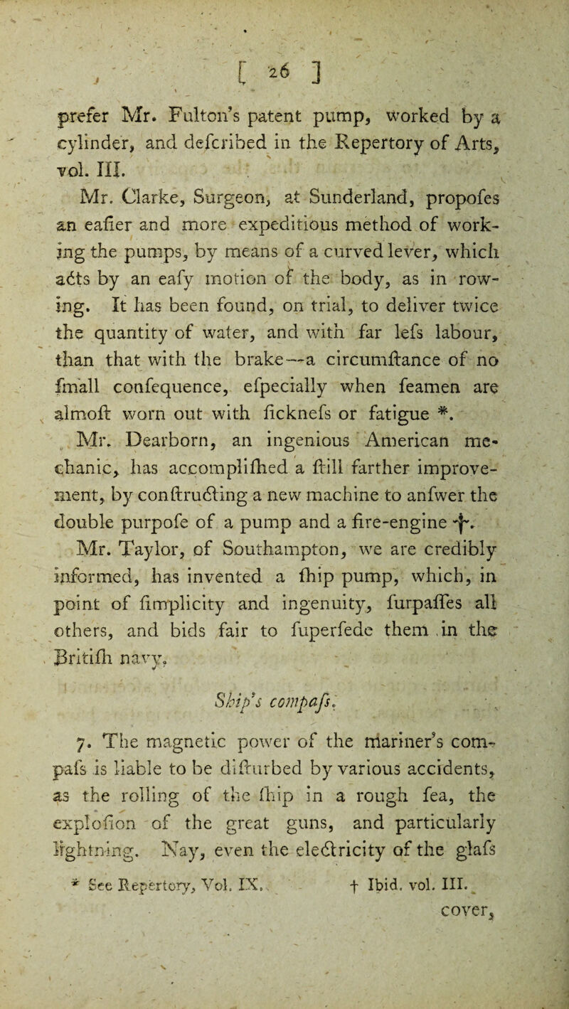 prefer Mr. Fulton’s patent pump, worked by a cylinder, and defended in the Repertory of Arts, vol. HI. Mr. Clarke, Surgeon, at Sunderland, propofes an eafier and more expeditious method of work¬ ing the pumps, by means of a curved lever, which a<5ts by an eafy motion of the body, as in row¬ ing. It has been found, on trial, to deliver twice the quantity of water, and with far lefs labour, than that with the brake—a circumfiance of no fmall confequence, efpecially when feamen are aim oft worn out with ficknefs or fatigue Mr. Dearborn, an ingenious American me¬ chanic,. has accomplifhed a Fill farther improve¬ ment, by conftrudfing a new machine to anfwer the double purpofe of a pump and a fire-engine -Jv Mr. Taylor, of Southampton, we are credibly informed, has invented a fhip pump, which, in point of fimplicity and ingenuity, furpafies all others, and bids fair to fuperfede them in the Britifh navy. Ship’s compafs. 7. The magnetic power of the mariner’s com¬ pafs is liable to be difiurbed by various accidents, as the rolling of the fhip in a rough fea, the explofion of the great guns, and particularly lightning. Nay, even the eledlricity of the glafs * See Repertory, Vol. IX,. f Ibid, vol. III. cover. v