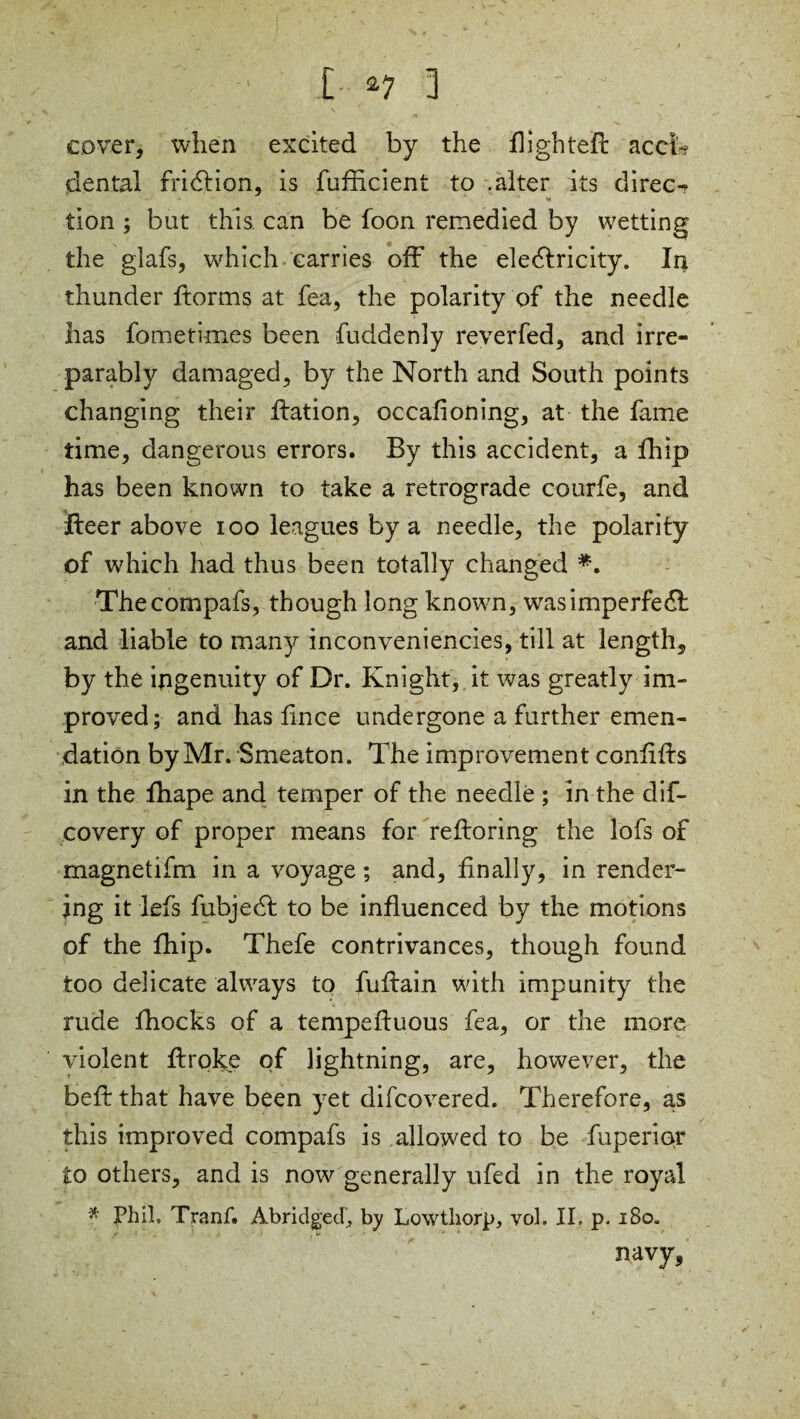 cover, when excited by the flighted accT dental fricffion, is fufficient to .alter its direc¬ tion ; but this can be foon remedied by wetting the glafs, which carries off the electricity. I4 thunder ftorms at fea, the polarity of the needle has fometknes been fuddenly reverfed, and irre¬ parably damaged, by the North and South points changing their ffation, occafioning, at the fame time, dangerous errors. By this accident, a fhip has been known to take a retrograde courfe, and fleer above 100 leagues by a needle, the polarity of which had thus been totally changed *. Thecompafs, though long known, was imperfect and liable to many inconveniencies, till at length, by the ingenuity of Dr. Knight, it was greatly im¬ proved; and has lince undergone a further emen¬ dation by Mr. Smeaton. The improvement confffts in the fhape and temper of the needle ; in the dif- covery of proper means for reftoring the lofs of magnetifm in a voyage; and, finally, in render- ing it lefs fubject to be influenced by the motions of the fhip. Thefe contrivances, though found too delicate always to fuffain with impunity the rude fhocks of a tempeftuous fea, or the more violent ffroke of lightning, are, however, the beft that have been yet difcovered. Therefore, as this improved compafs is allowed to be fuperior to others, and is now generally ufed in the royal * Phil, Tranf. Abridged, by Lowthorp, vol. II. p. 180. ■ ' , u • * navy,