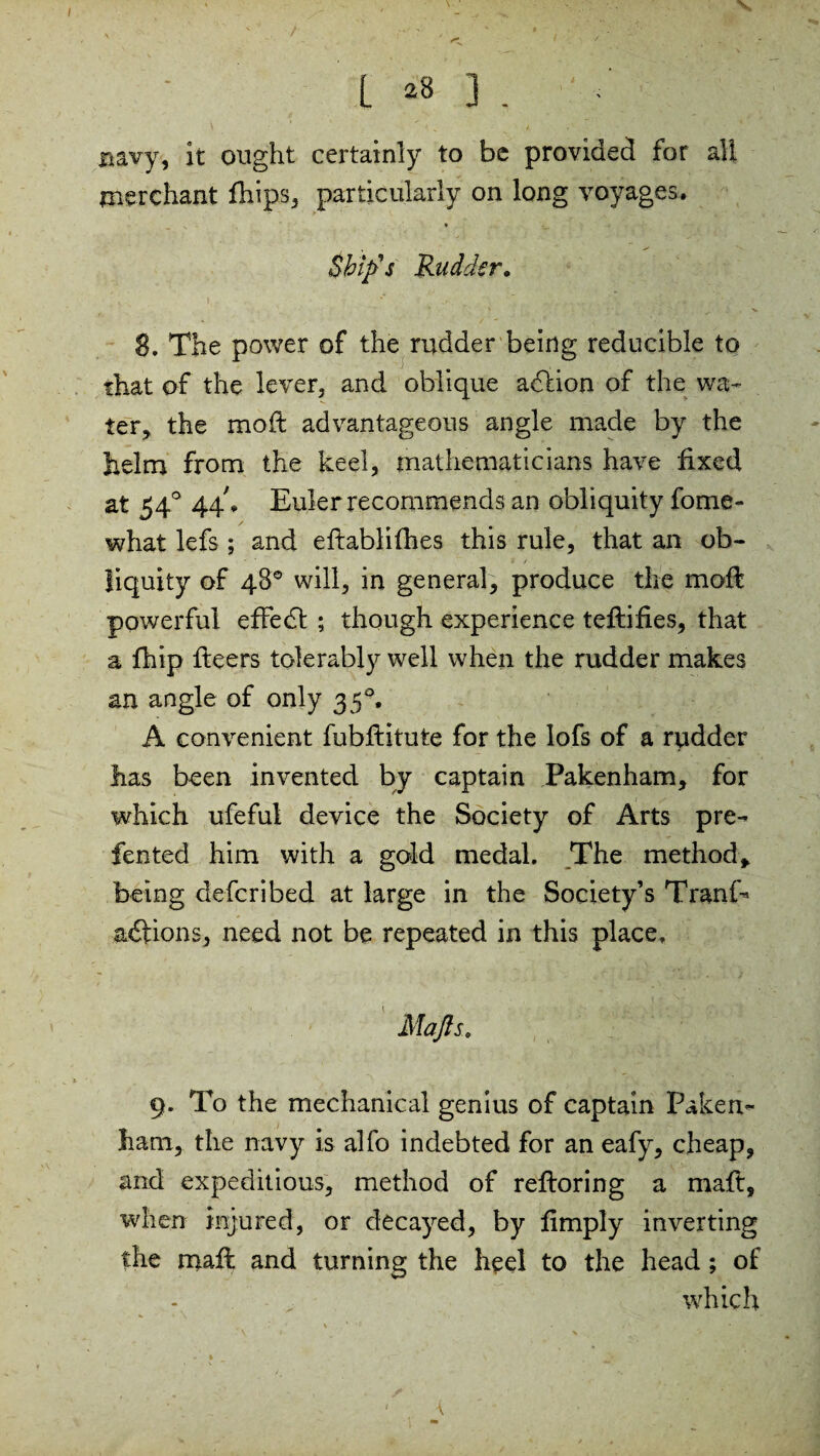 L *8 3 . navy, it ought certainly to be provided for all merchant fhips, particularly on long voyages. Skip's Rudder. 8. The power of the rudder being reducible to that of the lever, and oblique addon of the wa¬ ter, the mod: advantageous angle made by the helm from the keel, mathematicians have fixed at 540 44k Euler recommends an obliquity fome- what lefs ; and eftablifhes this rule, that an ob- * * 9 / liquity of 48° will, in general, produce the mofl powerful effedt ; though experience teftifies, that a fhip fleers tolerably well when the rudder makes an angle of only 35°, A convenient fubflitute for the lofs of a rudder has been invented by captain Pakenham, for which ufefui device the Society of Arts pre- fented him with a gold medal. The method, being deferi bed at large in the Society’s TranE addons, need not be repeated in this place. Mafls. 9. To the mechanical genius of captain Paken- ham, the navy is alfo indebted for an eafy, cheap, and expeditious, method of refloring a maft, when injured, or decayed, by limply inverting the mall and turning the heel to the head; of which s K