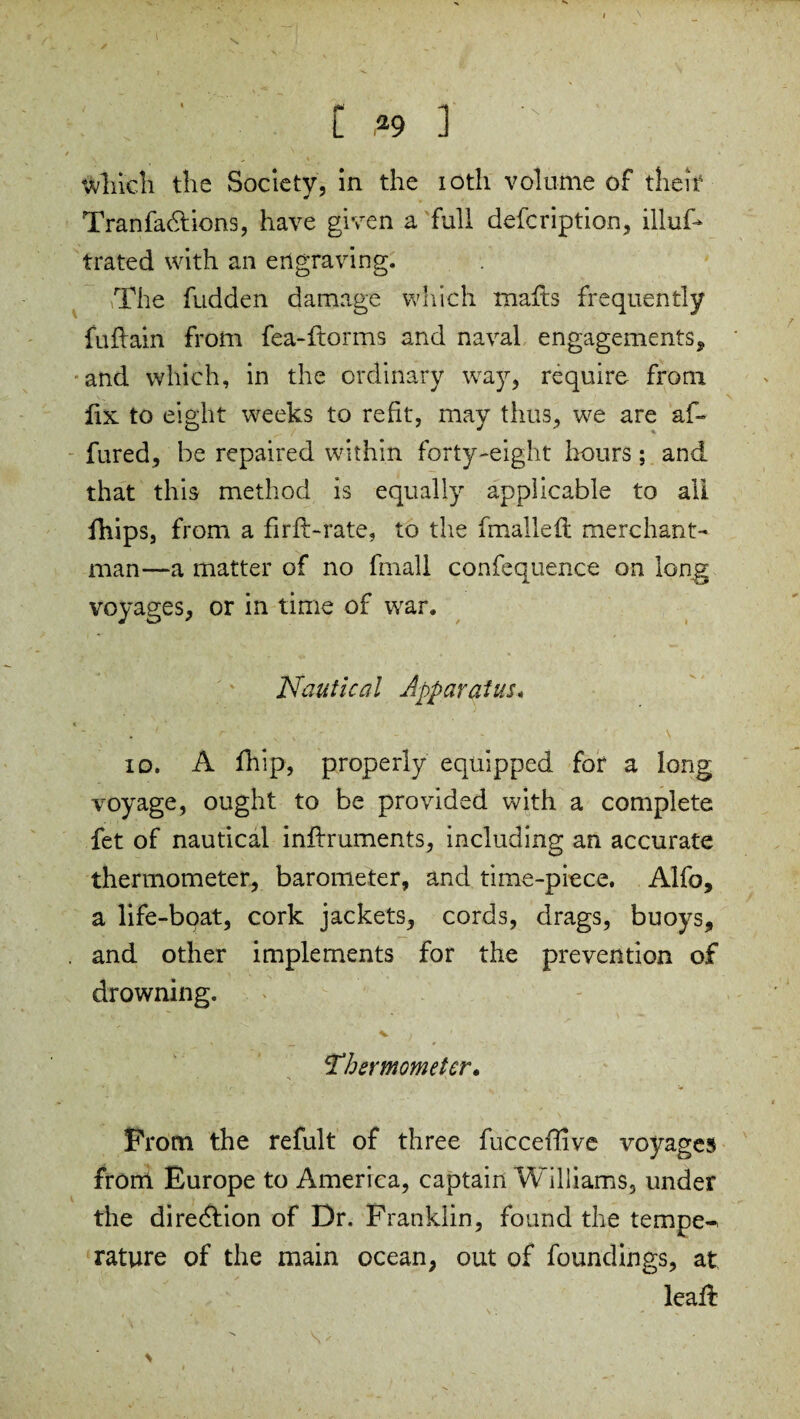 Which the Society, in the ioth volume of their 4 y Tranfa&ions, have given a full defcription, illuf* trated with an engraving. The fudden damage which malls frequently fuflain from fea-ftorms and naval engagements, and which, in the ordinary way, require from fix to eight weeks to refit, may thus, we are af- fured, be repaired within forty-eight hours; and that this method is equally applicable to all fhips, from a firfl-rate, to the fmalleft merchant¬ man—a matter of no fmall confequence on long voyages, or in time of war. Nautical Apparatus« . ' r ■ v , - - • \ io. A fhip, properly equipped for a long voyage, ought to be provided with a complete fet of nautical inflruments, including an accurate thermometer, barometer, and time-piece. Alfo, a life-boat, cork jackets, cords, drags, buoys, . and other implements for the prevention of drowning. v ) Thermometer. Prom the refult of three fucceflive voyages from Europe to America, captain Williams, under the diredlion of Dr. Franklin, found the temper rature of the main ocean, out of foundings, at lead: