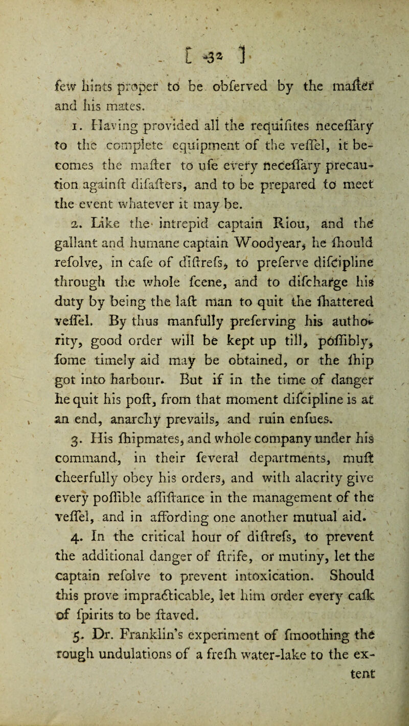 few hints proper to be obferved by the mallet and his mates. -I . 1. Having provided all the reqiiihtes neceffary to the complete equipment of the veffel, it be¬ comes the matter to ufe every nedeffary precau¬ tion again ft difafters, and to be prepared to meet the event whatever it may be. 2. Like the- intrepid captain Riou, and the' gallant and humane captain Woodyear* he fhould refolve, in cafe of diftrefs* to preferve difdpline through the whole fcene, and to difcharge his duty by being the laft nlan to quit the lhattered veffel, By thus manfully preferving his autho rity, good order will be kept up till* pOftibly, fome timely aid may be obtained, or the fhip got into harbour. But if in the time of danger he quit his poft, from that moment difcipline is at an end, anarchy prevails, and ruin enfues. 3. His fhipmates, and whole company under his command, in their feveral departments, muft cheerfully obey his orders, and with alacrity give every poflibie affiftance in the management of the veffel, and in affording one another mutual aid. 4. In the critical hour of diftrefs, to prevent the additional danger of ftrife, or mutiny, let the captain refolve to prevent intoxication. Should this prove impracticable, let him order every calk of fpirits to be ftaved. 5. Dr. Franklin’s experiment of fmoothing the rough undulations of a frefh water-lake to the ex¬ tent