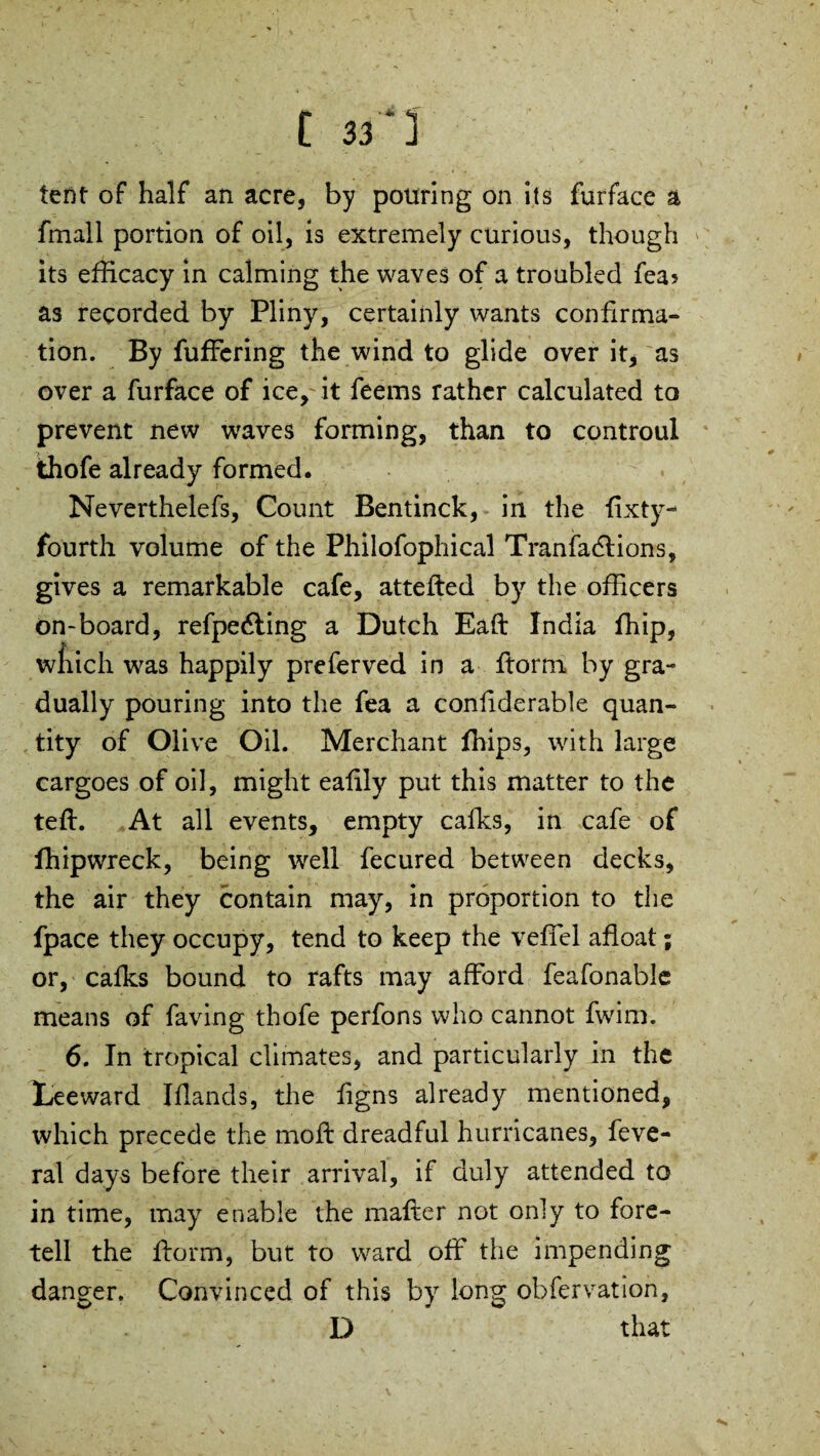 tent of half an acre, by pouring on its furface a fmall portion of oil, is extremely curious, though its efficacy in calming the waves of a troubled fea? as recorded by Pliny, certainly wants confirma¬ tion. By fuffering the wind to glide over it, as over a furface of ice, it feems rather calculated to prevent new waves forming, than to controul thofe already formed, Neverthelefs, Count Bentinck, in the fixty- fourth volume of the Philofophical Tranfadlions, gives a remarkable cafe, attefted by the officers on-board, refpedling a Dutch Eaft India ffiip, which was happily preferved in a ftorm by gra¬ dually pouring into the fea a confiderable quan¬ tity of Olive Oil. Merchant ffiips, with large cargoes of oil, might eafily put this matter to the teft. At all events, empty calks, in cafe of fhipwreck, being well fecured between decks, the air they contain may, in proportion to the fpace they occupy, tend to keep the veffel afloat; or, calks bound to rafts may afford feafonable means of faving thofe perfons who cannot fwim. 6. In tropical climates, and particularly in the Leeward Iflands, the figns already mentioned, which precede the moft dreadful hurricanes, feve- ral days before their arrival, if duly attended to in time, may enable the mailer not only to fore¬ tell the ftorm, but to ward off the impending danger. Convinced of this by long obfervation, D that