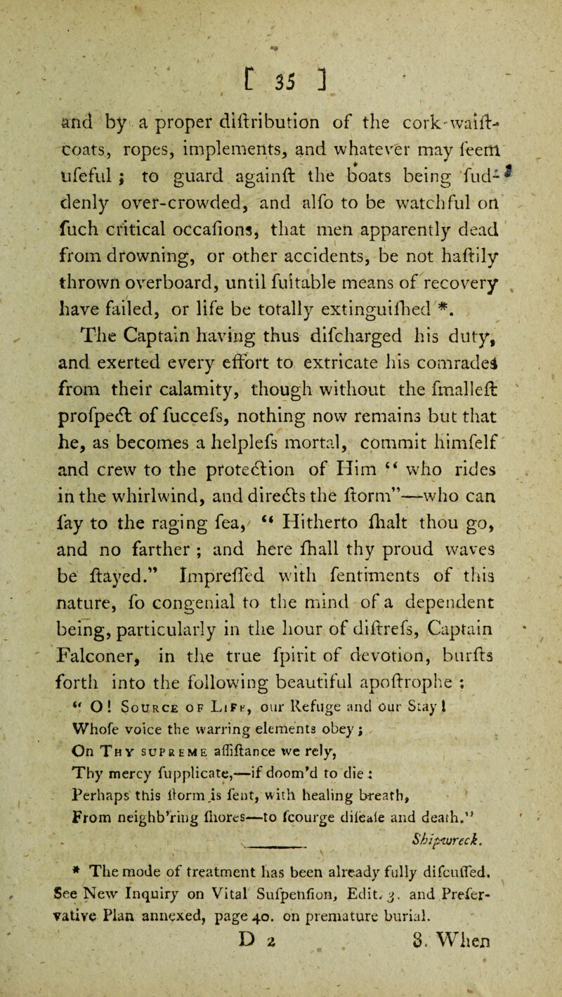 , i. t » and by a proper diftribution of the cork-waiiH coats, ropes, implements, and whatever may leem ufeful ; to guard againfl the boats being fud- * denly over-crowded, and alfo to be watchful on fuch critical occafions, that men apparently dead from drowning, or other accidents, be not haftily thrown overboard, until fuitable means of recovery have failed, or life be totally extinguifhed *. The Captain having thus difcharged his duty, and exerted every effort to extricate his comrades from their calamity, though without the fmalleff profpeCt of fuccefs, nothing now remains but that he, as becomes a helplefs mortal, commit himfelf and crew to the protection of Him 44 who rides in the whirlwind, and direCts the ftorm”—-who can fay to the raging fea, “ Hitherto fhalt thou go, and no farther ; and here fhall thy proud waves be flayed.” Imprefled wdth fentiments of this nature, fo congenial to the mind of a dependent being, particularly in the hour of diftrefs, Captain Falconer, in the true fpirit of devotion, burfls forth into the following beautiful apoftrophe ; “ O! S oUrce of Lift', our Refuge and our Slay l Whofe voice the warring elements obey; On Thy supreme affiftance tve rely, Thy mercy fupplicate,—if doom'd to die: Perhaps this lform.is fent, with healing breath, From neighb’ring fnores—to fcourge dileaie and death.” ___________ Shipwreck. * The mode of treatment has been already fully difcufled. See New Inquiry on Vital Sufpenfion, Edit. 3. and Prefer- vative Plan annexed, page 40. on premature burial. D i 8. When