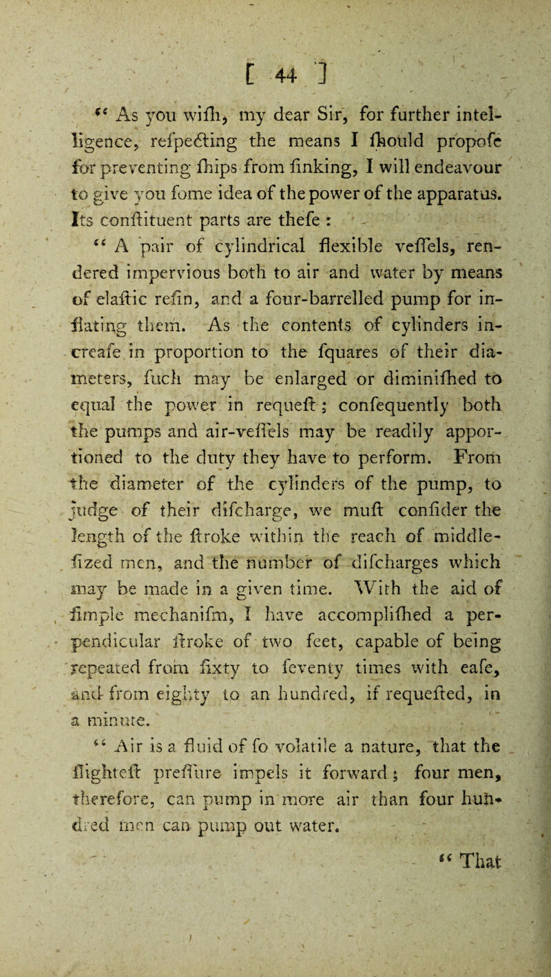 As you wifli, my dear Sir, for further intel¬ ligence, refpedting the means I fhould propofe for preventing fhips from linking, I will endeavour to give you fome idea of the power of the apparatus. Its conllituent parts are thefe : ££ A pair of cylindrical flexible veffels, ren¬ dered impervious both to air and water by means of el aft ic relin, and a four-barrelled pump for in¬ flating them. As the contents of cylinders in- ereafe in proportion to the fquares of their dia¬ meters, fuch may be enlarged or diminifhed to equal the power in requeft; confequently both the pumps and air-veffels may be readily appor¬ tioned to the duty they have to perform. From the diameter of the cylinders of the pump, to judge of their difcharge, w7e mud: conlider the length of the drake within the reach of middle- fized men, and the number of difeharges which may be made in a given time. With the aid of fim.ple mechanifm, I have accomplifhed a per¬ pendicular drake of two feet, capable of being repeated from iixty to feventy times with eafe, and- from eighty to an hundred, if requeded, in a minute. 4£ Air is a fluid of fo volatile a nature, that the flighted preffure impels it forward ; four men, therefore, can pump in more air than four hud* dred tnen can pump out water. “ That