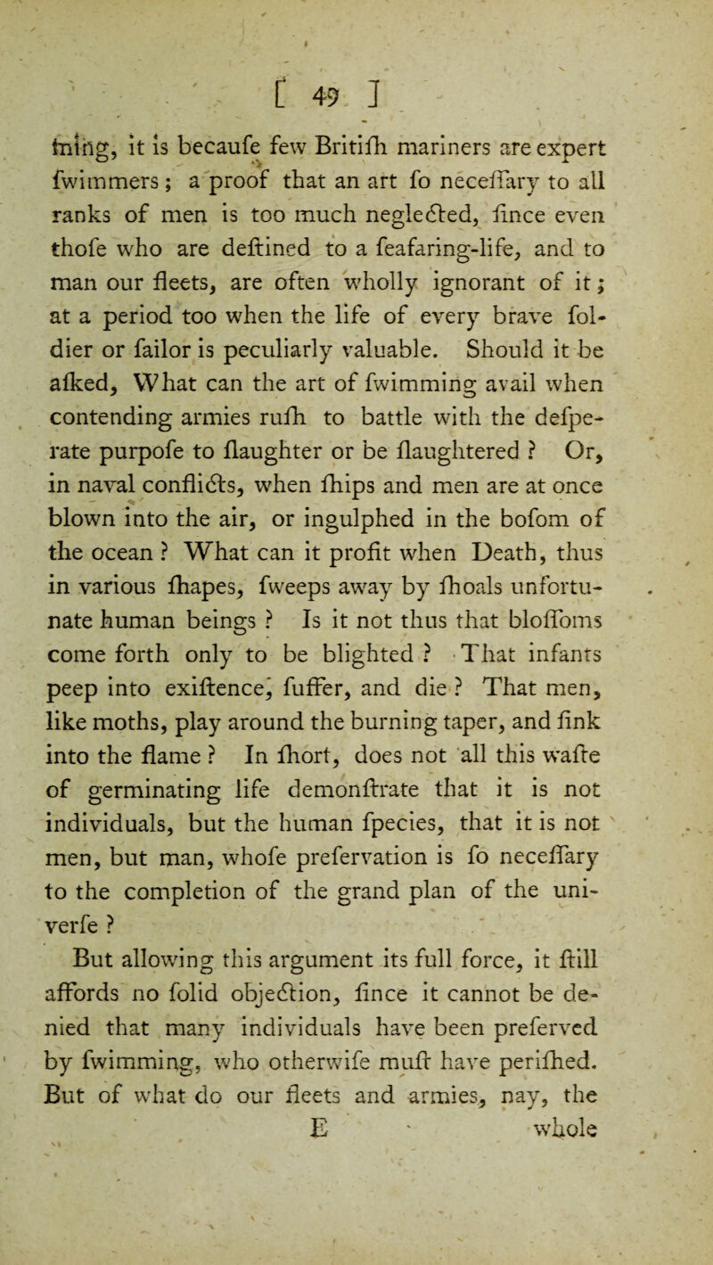 I [ 49 1 tiling, it is bccaufe few Britifh mariners are expert fwimmers; a proof that an art fo neeeffary to all ranks of men is too much negledled, flnce even thofe who are deftined to a feafaring-life, and to man our fleets, are often wholly ignorant of it; at a period too when the life of every brave fol- dier or failor is peculiarly valuable. Should it be afked, What can the art of fwimming avail when contending armies rulh. to battle with the defpe- rate purpofe to flaughter or be flaughtered ? Or, in naval conflidfo, when fhips and men are at once blown into the air, or ingulphed in the bofom of the ocean ? What can it profit when Death, thus in various fhapes, fweeps away by fhoals unfortu¬ nate human beings ? Is it not thus that bloflfoms come forth only to be blighted? That infants peep into exiftencej fuffer, and die ? That men, like moths, play around the burning taper, and fink into the flame ? In fhort, does not all this wafte of germinating life demonftrate that it is not individuals, but the human fpecies, that it is not men, but man, whofe prefervation is fo neeeffary to the completion of the grand plan of the uni- verfe ? But allowing this argument its full force, it ftill affords no folid objection, flnee it cannot be de¬ nied that many individuals have been preferved by fwimming, who otherwife muff have perifhed. But of what do our fleets and armies, nay, the E * whole