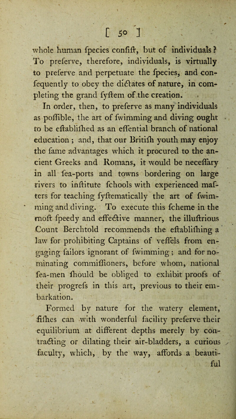 whole human fpecies confiff, but of individuals ? To preferve, therefore, individuals, is virtually to preferve and perpetuate the fpecies, and con- fequently to obey the dictates of nature, in com¬ pleting the grand fyflem of the creation. In order, then, to preferve as many individuals as pofftble, the art of fwimming and diving ought to be eftablifhed as an effential branch of national education ; and, that our Britifh youth may enjoy the fame advantages which it procured to the an¬ cient Greeks and Romans, it would be neceffary in all fea-ports and towns bordering on large rivers to inftitute fchools with experienced maf- ters for teaching fyflematically the art of fwim¬ ming and diving. To execute this fcheme in the moft fpeedy and effective manner, the illuftrious Count Berchtold recommends the eflablifhing a law for prohibiting Captains of veffels from en¬ gaging bailors ignorant of fwimming ; and for no¬ minating commiffioners, before whom, national fea-men fhould be obliged to exhibit proofs of their progrefs in this art, previous to their em¬ barkation. Formed by nature for the watery element, fifties can with wonderful facility preferve their equilibrium at different depths merely by con- tradling or dilating their air-bladders, a curious faculty, which, by the way, affords a beauti- ' ' v ful