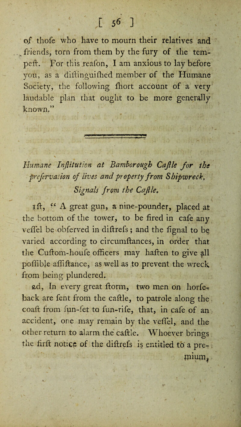 t S« ] of thofe who have to mourn their relatives and friends, torn from them by the fury of the tem¬ ped:. For this reafon, I am anxious to lay before you, as a diftinguifhed member of the Humane Society, the following fhort account of a very laudable plan that ought to be more generally known,” Humane Injlitution at Bamborough CaJUe for the prefervaiion of lives and property from Shipwreck „ Signals from the Cajlle. 1 ft, “ A great gun, a nine-pounder, placed at the bottom of the tower, to be fired in cafe any vefifel be obferved in diftrefs; and the fignal to be varied according to circumftances, in order that the Cuftom-houfe officers may haften to give all poffibje alfiftance, as well as to prevent the wreck from being plundered. ad, In every great ftorm, two men on horfe- back are fent from the caftle, to patrole along the coaft from fun-fet to fun-rife, that, in cafe of an accident, one may remain by the vefiTel, and the other return to alarm the caftle. Whoever brings the firft notice of the diftrefs is entitled to a pre- . mium^