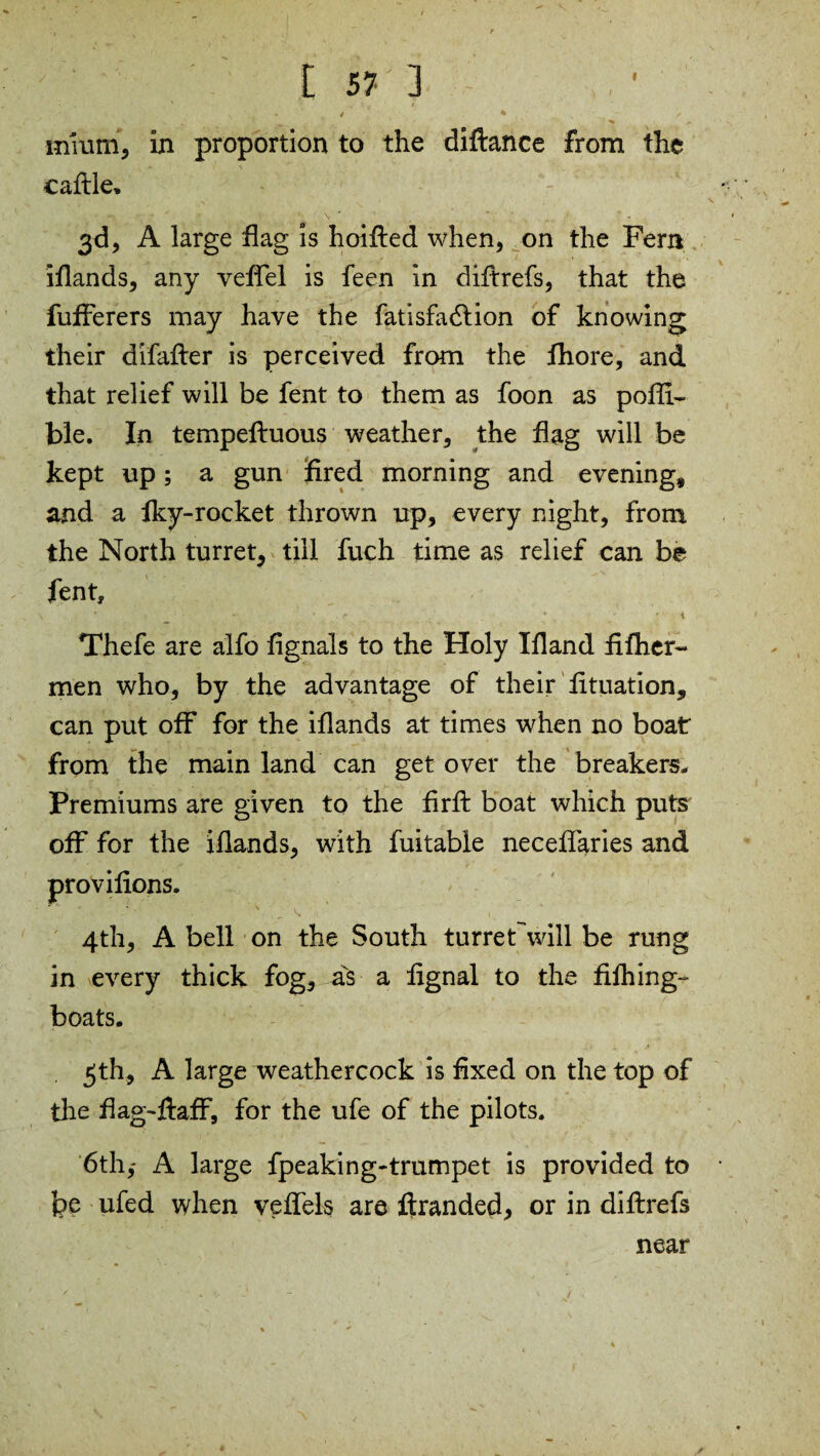 ' * * • . / , / * S mium, in proportion to the diftance from the cattle* 3d, A large flag is hoifted when, on the Fern iflands, any veftel is feen in diftrefs, that the fufterers may have the fatisfadlion of knowing their difafter is perceived from the fhore, and that relief will be fent to them as foon as pofti- bl.e. In tempefluous weather, the flag will be kept up; a gun fired morning and evening, and a fky-rocket thrown up, every night, from the North turret, till fuch time as relief can be fent, Thefe are alfo fignals to the Holy Tfland fifher- men who, by the advantage of their fituation, can put off for the iflands at times when no boat from the main land can get over the breakers. Premiums are given to the firffc boat which puts off for the iflands, with fuitable necefTaries and provifions. 4th, A bell on the South turreFwill be rung in every thick fog, avs a lignal to the fifhing- boats. 3th, A large weathercock is fixed on the top of the flag-ftaff, for the ufe of the pilots. 6th,* A large fpeaking-trumpet is provided to fee ufed when veflels are ftranded, or in diftrefs near