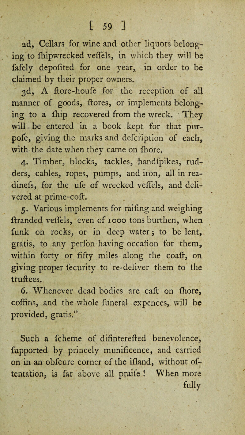 ad. Cellars for wine and other liquors belong¬ ing to fhipwrecked veiTels, in which they will be fafely depolited for one year, in order to be claimed by their proper owners. 3d, A flore-houfe for the reception of all manner of goods, flores, or implements belong¬ ing to a Chip recovered from the wreck. They will be entered in a book kept for that pur- pofe, giving the marks and defcription of each, with the date when they came on fhore. 4. Timber, blocks, tackles, handfpikes, rud¬ ders, cables, ropes, pumps, and iron, all in rea- dinefs, for the ufe of wrecked veiTels, and deli¬ vered at prime-cofl. 5. Various implements for railing and weighing flranded veiTels, even of 1000 tons burthen, when funk on rocks, or in deep water; to be lent, gratis, to any perfon having occalion for them, within forty or fifty miles along the coafl, on giving proper fecurity to re-deliver them to the truftees. 6. Whenever dead bodies are call on fhore, coffins, and the whole funeral expences, will be provided, gratis.” Such a fcheme of dilinterefled benevolence, fupported by princely munificence, and carried on in an obfcure corner of the ifland, without of- tentation, is far above all praife ! When more fully j