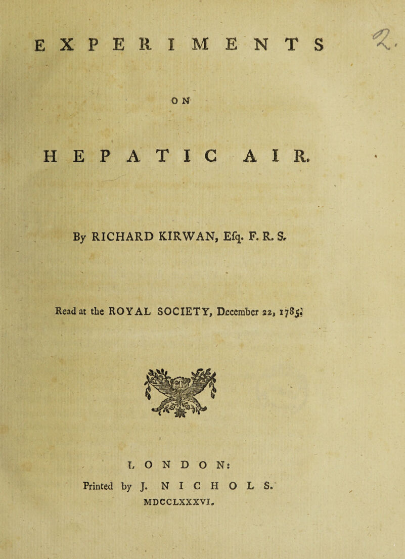 EXPERIMENTS O N HEPATIC AIR. By RICHARD KIRWAN, Ef* F. R. S, Read at the ROYAL SOCIETY, December 178 LONDON: Printed by J. NICHOLS/ MDCCLXXXVI.