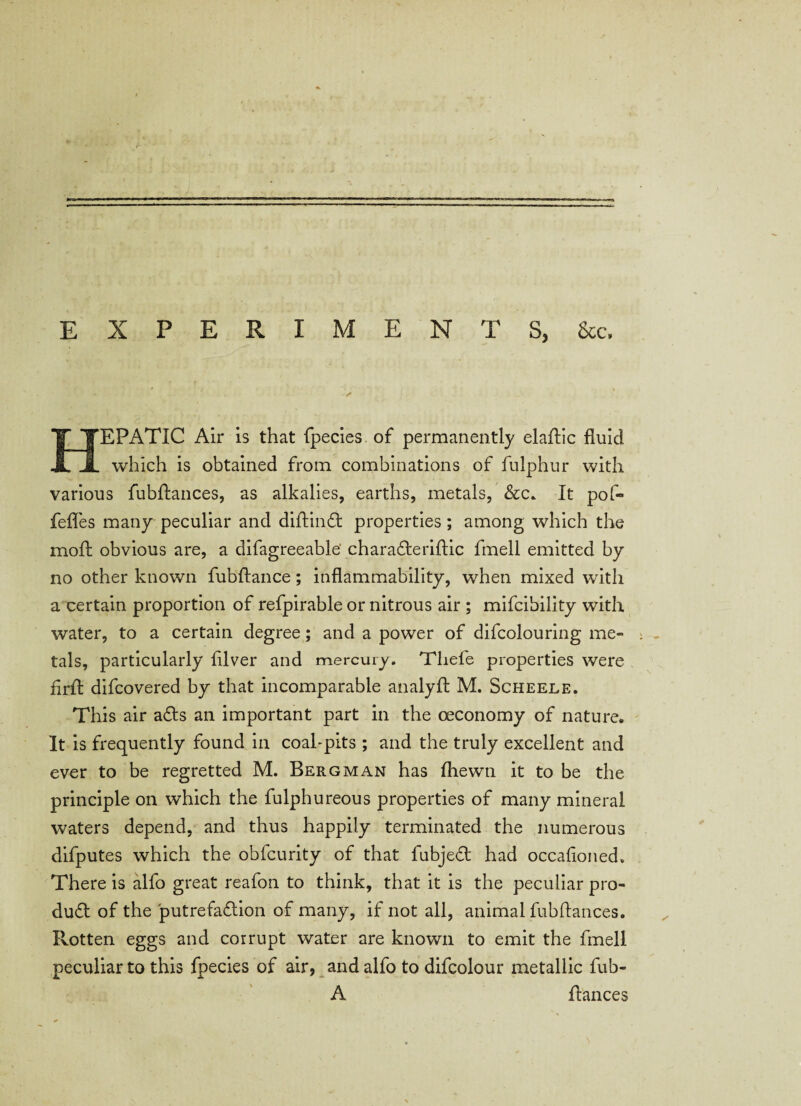 EXPERIMENTS, 8ec. HEPATIC Air is that fpecies. of permanently elaffic fluid which is obtained from combinations of fulphur with various fubflances, as alkalies, earths, metals, &c* It pof- fefles many peculiar and diftin£t properties ; among which the mod: obvious are, a difagreeable charadferiflic fmell emitted by no other known fubftance; inflammability, when mixed with a certain proportion of refpirable or nitrous air ; mifeibility with water, to a certain degree; and a power of difcolouring me¬ tals, particularly filver and mercury. Tliefe properties were firft difeovered by that incomparable analyfl M. Scheele. This air a£ts an important part in the oeconomy of nature. It is frequently found in coal-pits ; and the truly excellent and ever to be regretted M. Bergman has (hewn it to be the principle on which the fulphureous properties of many mineral waters depend, and thus happily terminated the numerous difputes which the obfeurity of that fubjedt had occafioned. There is alfo great reafon to think, that it is the peculiar pro¬ duct of the putrefaction of many, if not all, animal fubflances. Rotten eggs and corrupt water are known to emit the fmell peculiar to this fpecies of air, and alfo to difcolour metallic fub- A fiances