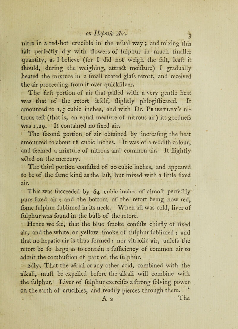 nitre in a red-hot crucible in the ufual way ; and mixing this fait perfectly dry with flowers of fulphur in much fmaller quantity, as I believe (for I did not weigh the fait, lead: it fhould, during the weighing, attract moidure) I gradually heated the mixture in a fmall coated glafs retort, and received the air proceeding from it over quickfilver. The firlf portion of air that pafifed with a very gentle heat Was that of the retort itfelf, (lightly phlogifticated. It amounted to 1,5 cubic inches, and with Dr. Priestley’s ni¬ trous ted: (that is, an equal meafure of nitrous air) its goodnefs was 1,29. It contained no fixed air. The fecond portion of air obtained by increafing the heat amounted to about 18 cubic inches. It was of a reddifh colour, and feemed a mixture of nitrous and common air. It dightly a£ted on the mercury. The third portion confided of 20 cubic inches, and appeared to be of the fame kind as the lad, but mixed with a little fixed air. This was fucceeded by 64 cubic inches of almod perfedlly' pure fixed air ; and the bottom of the retort being now red, fome fulphur fublimed in its neck. When all was cold, liver of fulphur was found in the bulb of the retort. Hence we fee, that the blue fmoke confids chiefly of fixed air, and the white or yellow fmoke of fulphur fublimed ; and that no hepatic air is thus formed ; nor vitriolic air, unlefs the retort be fo large as to contain a fufficiency of common air to admit the combudion of part of the fulphur. 2dly, That the aerial or any other acid, combined with the alkali, mud be expelled before the alkali will combine with the fulphur. Liver of fulphur exercifes a drong folving power on the earth of crucibles, and readily pierces through them. A 2 The