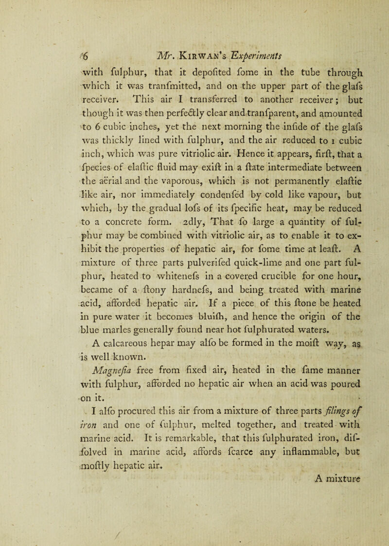 with fulphur, that it depofited fome in the tube through which it was tranfmitted, and on the upper part of the glafs receiver. This air I transferred to another receiver; but though it was then perfectly clear and tranfparent, and amounted to 6 cubic inches, yet the next morning the inflde of the glafs was thickly lined with fulphur, and the air reduced to i cubic inch, which was pure vitriolic air. Hence it appears, firft, that a fpecies of elaftic fluid may exifl: in a ftate intermediate between the aerial and the vaporous, which is not permanently elaftic like air, nor immediately condenfed by cold like vapour, but which, by the gradual lofs of its fpecific heat, may be reduced to a concrete form. 2dly, That fo large a quantity of ful¬ phur may be combined with vitriolic air, as to enable it to ex¬ hibit the properties of hepatic air, for fome time at lead:. A mixture of three parts pulverifed quick-lime and one part ful¬ phur, heated to whitenefs in a covered crucible for one hour, became of a ftony hardnefs, and being treated with marine acid, afforded hepatic air. If a piece of this ffone be heated in pure water it becomes bluifh, and hence the origin of the blue marles generally found near hot fulphurated waters. A calcareous hepar may alfo be formed in the moifl: way, as is well known. Magnefia free from fixed air, heated in the fame manner with fulphur, afforded no hepatic air when an acid was poured on it. I alfo procured this air from a mixture of three parts filings of iron and one of fulphur, melted together, and treated with marine acid. It is remarkable, that this fulphurated iron, dif- folved in marine acid, affords fcarcc any inflammable, but moffly hepatic air. A mixture