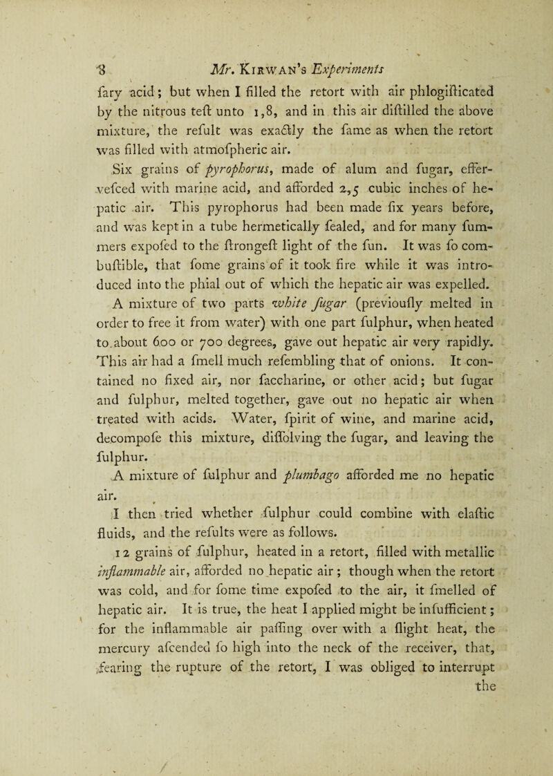 \ fary acid; but when I filled the retort with air phlogifticated by the nitrous teft unto 1,8, and in this air diftilled the above mixture, the refult was exadlly the fame as when the retort was filled with atmofpheric air. Six grains of pyrophorus, made of alum and fugar, effer- vefced with marine acid, and afforded 2,5 cubic inches of he¬ patic air. This pyrophorus had been made fix years before, and was kept in a tube hermetically fealed, and for many funa¬ me rs expofed to the ftrongeft light of the fun. It was fo com- buftible, that fome grains of it took fire while it was intro¬ duced into the phial out of which the hepatic air was expelled. A mixture of two parts white fugar (previoufly melted in order to free it from water) with one part fulphur, when heated to. about 600 or 700 degrees, gave out hepatic air very rapidly. This air had a fmell much refembling that of onions. It con¬ tained no fixed air, nor faccharine, or other acid; but fugar and fulphur, melted together, gave out no hepatic air when treated with acids. Water, fpirit of wine, and marine acid, de.compofe this mixture, diffolvin.g the fugar, and leaving the fulphur. ,A mixture of fulphur and plumbago afforded me no hepatic air. * r I then tried whether fulphur could combine with elaffic fluids, and the refults were as follows. 12 grains of fulphur, heated in a retort, filled with metallic inflammable air, afforded no hepatic air ; though when the retort was cold, and for fome time expofed to the air, it fmelled of hepatic air. It is true, the heat I applied might be infufficient; for the inflammable air pafiing over with a flight heat, the mercury afcended lo high into the neck of the receiver, that, fearing the rupture of the retort, I was obliged to interrupt