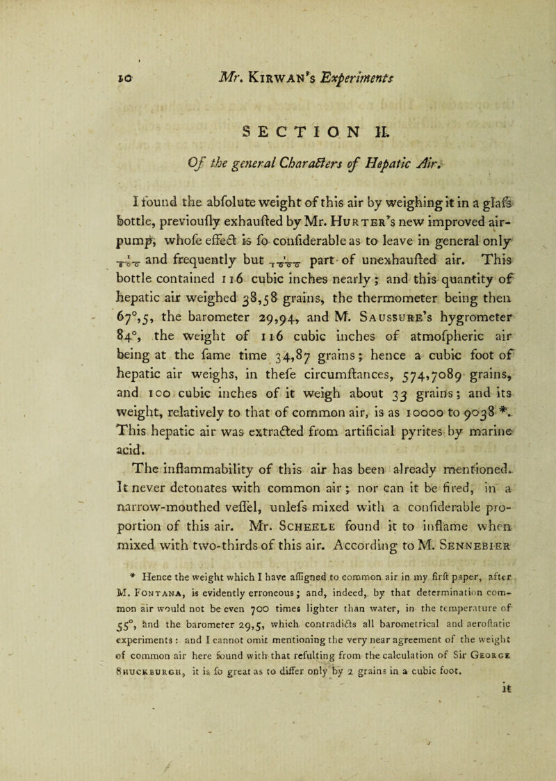 SECTION IL Of the general Char afters of Hepatic u4ir. / • . / '* I found the abfolute weight of this air by weighing it in a glafs Bottle, previoufly exhaufted by Mr. Hurter’s new improved air- pump, whofe effect is fo conliderableas to leave in general only T4-o and frequently but T^V-o- part of unexhaufted air. This bottle contained 116 cubic inches nearly; and this quantity of hepatic air weighed 38,58 grains, the thermometer being then 67°,5, the barometer 29,94, and M. Saussure’s hygrometer 84°, the weight of 116 cubic inches of atmofpheric air being at the fame time 34,87 grains; hence a cubic foot of hepatic air weighs, in thefe circumftances, 574,7089 grains, and ico cubic inches of it weigh about 33 grains; and its weight, relatively to that of common air, is as 10000 to 9038 This hepatic air was extracted from artificial pyrites by marine acid. The inflammability of this air has been already mentioned. It never detonates with common air ; nor can it be fired, in a narrow-mouthed veffel, unlefs mixed with a. confiderable pro¬ portion of this air. Mr. Scheele found it to inflame when mixed with two-thirds of this air. According to M. Sennebier * Hence the weight which I have affigned to common air in my firft paper, after M. Fontana, is evidently erroneous; and, indeed, by that determination com¬ mon air would not be even 700 times lighter than water, in the temperature of 550, 5nd the barometer 29,5, which, contradids all barometrical and aerobatic experiments : and I cannot omit mentioning the very near agreement of the weight of common air here found with that refulting from the calculation of Sir George Shxjckburgh, it is fo great as to differ only by 2 grains in a cubic foot. it