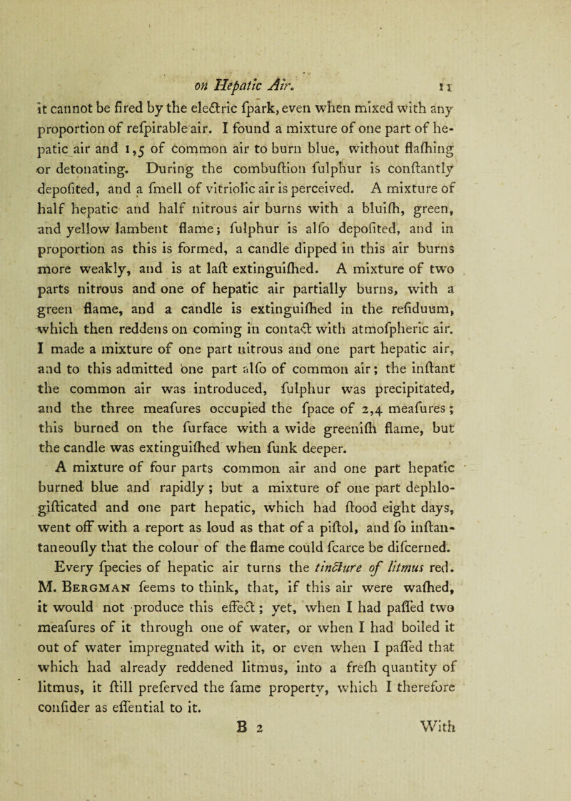 it cannot be fired by the eledtric fpark, even when mixed with any proportion of refpirable air. I found a mixture of one part of he¬ patic air and 1,5 of common air to bum blue, without flafhing or detonating. During the combuftion fulphur is conftantly depofited, and a fmell of vitriolic air is perceived. A mixture of half hepatic and half nitrous air burns with a bluifh, green, and yellow lambent flame; fulphur is alfo depofited, and in proportion as this is formed, a candle dipped in this air burns more weakly, and is at laft extinguifhed. A mixture of twro parts nitrous and one of hepatic air partially burns, with a green flame, and a candle is extinguifhed in the refiduum, which then reddens on coming in contact with atmofpheric air. I made a mixture of one part nitrous and one part hepatic air, and to this admitted one part alfo of common air; the inftant the common air was introduced, fulphur was precipitated, and the three meafures occupied the fpace of 2,4 meafures ; this burned on the furface with a wide greenifh flame, but the candle was extinguifhed when funk deeper. A mixture of four parts common air and one part hepatic burned blue and rapidly ; but a mixture of one part dephlo- gifticated and one part hepatic, which had flood eight days, went off with a report as loud as that of a piftol, and fo inftan- taneoufly that the colour of the flame could fcarce be difcerned. Every fpecies of hepatic air turns the tindiure of litmus red. M. Bergman feems to think, that, if this air were wafhed, it would not produce this effect; yet, when I had patted two meafures of it through one of water, or when I had boiled it out of water impregnated with it, or even when I pafled that which had already reddened litmus, into a frefh quantity of litmus, it ftill preferved the fame property, which I therefore confider as effential to it. B 2 With