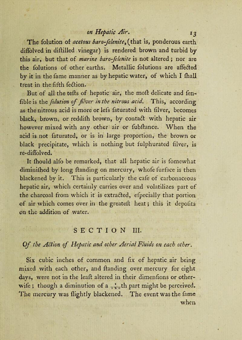 The folution of acetous baro-felenite> (that is, ponderous earth diholved in dihilled vinegar) is rendered brown and turbid by this air, but that of marine baro-felenite is not altered; nor are the folutions of other earths. Metallic folutions are affe&ed by it in the fame manner as by hepatic water, of which I fhali treat in the fifth febtion. But of all the tehs of hepatic air, the moh delicate and fen- fible is the folution of fiver in the nitrous acid. This, according as the nitrous acid is more or lefs faturated with filver, becomes black, brown, or reddifh brown, by contact with hepatic air however mixed with any other air or fubhance. When the acid is not faturated, or is in large proportion, the brown or black precipitate, which is nothing but fulphurated filver, is re-diffolved. It fhould alfo be remarked, that all hepatic air is fomewhat diminifhed by long handing on mercury, whofe furface is then blackened by it. This is particularly the cafe of carbonaceous hepatic air, which certainly carries over and volatilizes part of the charcoal from which it is extracted, efpecially that portion of air which comes over in the greateh heat; this it depofits on the addition of water. SECTION III. Of the Action of Hepatic and other Aerial Fluids on each other. Six cubic inches of common and fix of hepatic air being mixed with each other, and handing over mercury for eight davs, were not in the leah altered in their dimenfions or other- v 7 wife ; though a diminution of a part might be perceived. The mercury was {lightly blackened. The event was the fame when