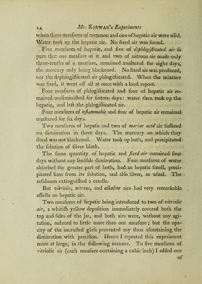 when three meafures of common and one of hepatic air were ufed. Water took up the hepatic air. No fixed air was found. Five meafures of hepatic, and five of dephlogiflicated air fo pure that one meafure of it and two of nitrous air made only three-tenths of a meafure, remained unaltered for eight days, the mercury only being blackened. No fixed air was produced, nor the dephlogiflicated air phlogifticated. When the mixture was fired, it went off all at once with aloud report. Four meafures of phlogifticated and four of hepatic air re¬ mained undiminifhed for fixteen days: water then took up the hepatic, and left the phlogifticated air. Four meafures of inflammable and four of hepatic air remained unaltered for fix days. Two meafures of hepatic and two of marine acid air buffered no diminution in three days. The mercury on which they ftood was not blackened. Water took up both, and precipitated the folution of filver black. The fame quantity of hepatic and fixed air remained four days without any fenfible diminution. Four meafures of water abforbed the greater part of both, had an hepatic fmell, preci¬ pitated lime from its folution, and alfo filver, as ufual. The refiduum extinguifhed a candle. But 'vitriolic, nitrous, and alkaline airs had very remarkable effedls on hepatic air. Two meafures of hepatic being introduced to two of vitriolic air, a whitifh yellow depofition immediately covered both the top and fides of the jar, and both airs were, without any agi¬ tation, reduced to little more than one meafure; but the opa¬ city of the incrufted glafs prevented my then afcertaining the diminution with precifion. Hence I repeated this experiment more at large, in the following manner. To five meafures of vitriolic air (each meafure containing a cubic inch) I added one of