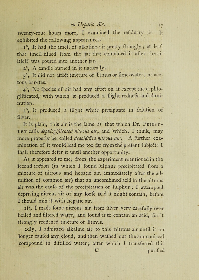 twenty-four hours more, I examined the refiduary air. It exhibited the following appearances. i°, It had the fmell of alkaline air pretty ftrongly; at lead that fmell ififued from the jar that contained it after the air itfelf was poured into another jar. 2°, A candle burned in it naturally. 30, It did not affedt tindture of litmus or lime-water, or ace¬ tous barytes. 4°, No fpecies of air had any effect on it except the dephlo- gifticated, with which it produced a flight rednefs and dimi¬ nution. 5°, It produced a flight white precipitate in folution of filver. It is plain, this air is the fame as that which Dr. Priest¬ ley calls dephlogifticated nitrons air, and which, I think, may more properly be called deacidified nitrous air. A further exa- initiation of it would lead me too far from the prefent fubjedt: I fhall therefore defer it until another opportunity. As it appeared to me, from the experiment mentioned in the fecotid fedtion (in which I found fulphur precipitated from a mixture of nitrous and hepatic air, immediately after the ad- miffion of common air) that an uncombined acid in the nitrous air was the caufe of the precipitation of fulphur ; I attempted depriving nitrous air of any loofe acid it might contain, before I fhould mix it with hepatic air. iff, I made fome nitrous air from fiver very carefully over boiled and filtered water, and found it to contain an acid, for it ftrongly reddened tindture of litmus. 2dly, I admitted alkaline air to this nitrous air until it no longer caufed any cloud, and then wafhed out the ammoniacal compound in diftilled water; after which I transferred this C purified