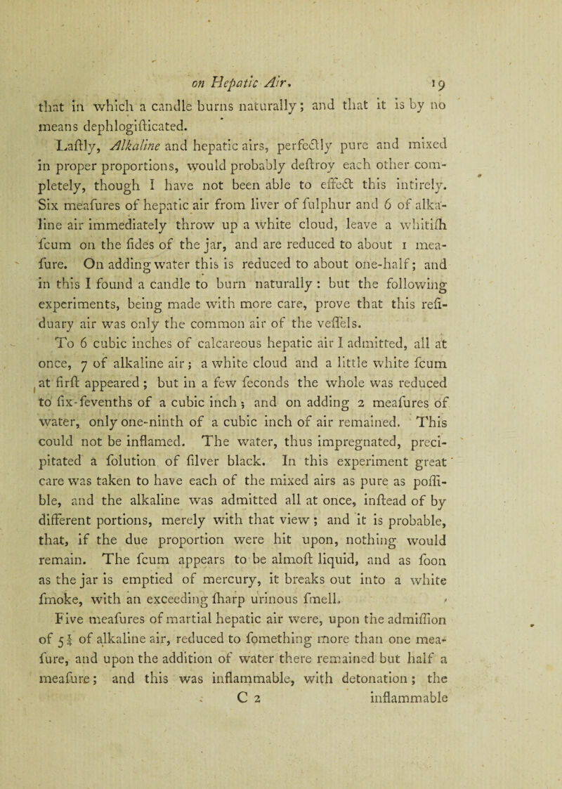 that in which a candle burns naturally; and that it is by no means dephlogifticated. Laftly, Alkaline and hepatic airs, perfedlly pure and mixed in proper proportions, would probably deftroy each other com¬ pletely, though I have not been able to effedt this inti rely. Six meafures of hepatic air from liver of fulphur and 6 of alka¬ line air immediately throw up a white cloud, leave a whitifh fcum on the lidss of the jar, and are reduced to about 1 mea- fure. O11 adding water this is reduced to about one-half; and in this I found a candle to burn naturally : but the following experiments, being made with more care, prove that this reii- duary air was only the common air of the veffels. To 6 cubic inches of calcareous hepatic air I admitted, all at once, 7 of alkaline air; a white cloud and a little white fcum at firft appeared ; but in a few feconds the whole was reduced to fixTevenths of a cubic inch *, and on adding 2 meafures of water, only one-ninth of a cubic inch of air remained. This could not be inflamed. The water, thus impregnated, preci¬ pitated a folution of fiver black. In this experiment great' care was taken to have each of the mixed airs as pure as polli- ble, and the alkaline was admitted all at once, inftead of by different portions, merely with that view ; and it is probable, that, if the due proportion were hit upon, nothing would remain. The fcum appears to be almofl: liquid, and as foon as the jar is emptied of mercury, it breaks out into a white frnoke, with an exceeding fharp urinous fmelL / Five meafures of martial hepatic air were, upon the admiffion of 51 of alkaline air, reduced to fomething more than one mea- fure, and upon the addition of water there remained but half a meafure; and this was inflammable, with detonation; the C 2 inflammable