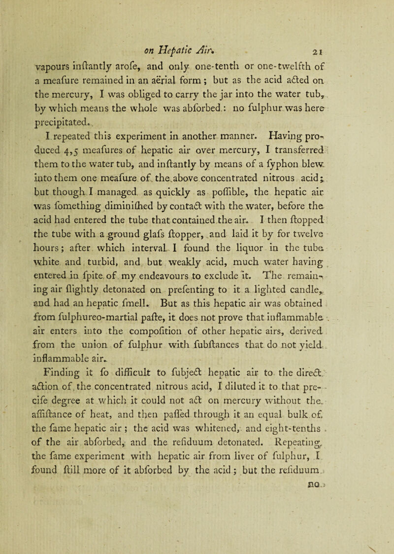 vapours inflantly arofe, and only one-tenth or one-twelfth of a meafure remained in an aerial form ; but as the acid a&ed on the mercury, I was obliged to carry the jar into the water tuby by which means the whole was abforbed,: no fulphur was here precipitated, X repeated this experiment in another manner. Having pro-, duced 4,5 meafures of hepatic air over mercury, I transferred them to the water tub, and inflantly by means of a fyphon blew into them one meafure of. the.above concentrated nitrous acid;, but though I managed as quickly as poflible, the hepatic air was fomething diminifhed by contact with the water, before thu acid had entered the tube that contained the air. I then flopped the tube with a ground glafs flopper, and laid it by for twelve hours; after which interval,. I found the liquor in the tuba white and turbid, and. but weakly acid, much water having entered in fpite, of my endeavours to exclude it. The remains ing air flightly detonated on prefenting to it a lighted candle,, and had an hepatic fmelL But as this hepatic air was obtained from fulphureo-martial pafle, it does not prove that inflammable air enters into the compofltion of other hepatic airs, derived from the union of fulphur with fubflances that do not yield inflammable air.. Finding it fo difficult to fubject hepatic air to the direfl action. of. the concentrated nitrous acid, I diluted it to that pre- - cife degree at which it could not aft on mercury without the. afliflance of heat, and then paffed through it an equal bulk of the fame hepatic air ; the acid was whitened, and eight-tenths , of the air abforbed,: and the refiduum detonated. Repeating, the fame experiment with hepatic air from liver of fulphur, X found flill more of it abforbed by the acid; but the refiduum 31Q.)