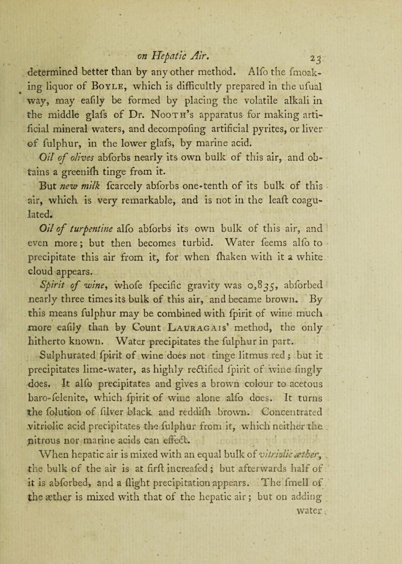 on Hepatic Air. 23 determined better than by any other method. Alfo the finoak- ing liquor of Boyle, which is difficultly prepared in the ufual way, may eafily be formed by placing the volatile alkali in the middle glafs of Dr. Nooth’s apparatus for making arti¬ ficial mineral waters, and decompofing artificial pyrites, or liver of fulphur, in the lower glafs, by marine acid. Oil of olives abforbs nearly its own bulk of this air, and ob¬ tains a greenifh tinge from it. But new milk fcarcely abforbs one-tenth of its bulk of this air, which is very remarkable, and is not in the leaft coagu¬ lated. Oil of turpentine alfo abforbs it's own bulk of this air, and even more; but then becomes turbid. Water feems alfo to precipitate this air from it, for when fhaken with it a white cloud appears. Spirit of wine, whofe fpecific gravity was 0,835, abforbed nearly three times its bulk of this air, and became brown. By this means fulphur may be combined with fpirit of wine much more eafily than by Count Lauragais’ method, the only hitherto known. Water precipitates the fulphur in part. Sulphurated fpirit of . wine does not tinge litmus red; but it precipitates lime-water, as highly re&ifled fpirit of wine fingly does. It alfo precipitates and gives a brown colour to acetous baro-felenite, which fpirit of wine alone alfo does. It turns the folutioii of filver black and reddifh brown. Concentrated vitriolic acid precipitates the fulphur from it, which neither the. . nitrous nor marine acids can effedl. When hepatic air is mixed with an equal bulk of vitriolic tether, the bulk of the air is at firft increafed ; but afterwards half of it is abforbed, and a flight precipitation appears. The fmell of the asther is mixed with that of the hepatic air; but on adding water ■;