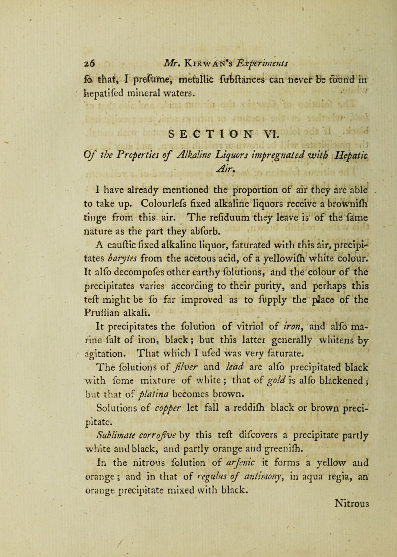 fo that, I prefume, metallic fubftances can never be found in hepatifed mineral waters. SECTION VI. Of the Properties of Alkaline Liquors impregnated with Hepatic Air. I have already mentioned the proportion of air they are able to take up. Colourlefs fixed alkaline liquors receive a browniffr tinge from this air. The refiduum they leave is of the fame nature as the part they abforb. A cauftic fixed alkaline liquor, faturated with this air, precipi¬ tates barytes from the acetous acid, of a yellowifh white colour. It alfo decompofes other earthy folutions, and the colour of the precipitates varies according to their purity, and perhaps this teft might be fo far improved as to fupply the place of the Prufiian alkali. 0 . . . < .. It precipitates the folution of vitriol of iron, and alfo ma¬ rine fait of iron, black; but this latter generally whitens by agitation. That which I ufed was very faturate. The folutions of fiver and lead are alfo precipitated black with fome mixture of white ; that of gold is alfo blackened ; but that of platina becomes brown. Solutions of copper let fall a reddifh black or brown preci¬ pitate. Sublimate corrofve by this tefi: difcovers a precipitate partly white and black, and partly orange and greenifh. In the nitrous folution of arfenic it forms a yellow and orange; and in that of regulus of antimony, in aqua regia, an orange precipitate mixed with black. Nitrous