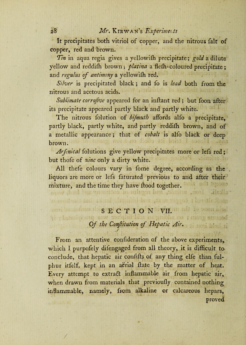 It precipitates both vitriol of copper, and the nitrous fait of copper, red and brown. Tin in aqua regia gives a yellowifh precipitate; gold a dilute yellow and reddifh brown; platina a flefh-coloured precipitate; and regulus of antimony a yellowifh red. Silver is precipitated black; and fo is lead both from the nitrous and acetous acids. Sublimate corrofve appeared for an inftant red ; but foon after its precipitate appeared partly black and partly white. The nitrous folution of bifmuth affords alfo a precipitate, partly black, partly white, and partly reddifh brown, and of a metallic appearance; that of cobalt is alfo black or deep brown. Arfnical folutions give yellow precipitates more or lefs red; but thofe of zinc only a dirty white. All thefe colours vary in fome degree, according as the liquors are more or lefs faturated previous to and after their mixture, and the time they have flood together. .1: SECTION VII. '< r . j - i ’ • • m * * ' * ‘ \i i i j-»• • ■ • 4 t kv,-,. C. . .j J{ Of the Confitution of Hepatic Air. j From an attentive confideration of the above experiments, which I purpofely difengaged from all theory, it is difficult to conclude, that hepatic air confifts o-f any thing elfe than ful- phur itfelf, kept in an aerial ftate by the matter of heat. Every attempt to extract inflammable air from hepatic air, when drawn from materials that previoufly contained nothing inflammable, namely, from alkaline or calcareous hepars, proved