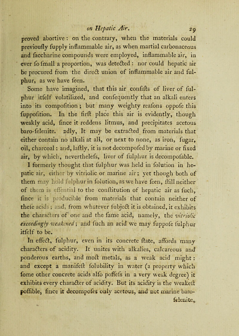 proved abortive : on the contrary, when the materials could previoufly fupply inflammable air, as when martial carbonaceous and faccharine compounds were employed, inflammable air, in ever fofmall a proportion, was detected : nor could hepatic air be procured from the direct union of inflammable air and ful- phur, as we have feen. Some have imagined, that this air con lift's of liver of ful- phur itfelf volatilized, and confeqnently that an alkali enters into its compofition ; but many weighty reafons oppofe this fuppofition. In the firff place this air is evidently, though weakly acid, lince it reddens litmus, and precipitates acetous baro-felenite. 2dly, It may be extracted from materials that either contain no alkali at all, or next to none, as iron, fugar, oil, charcoal: and, laftly, it is not decompofed by marine or fixed air, by which, neverthelefs, liver of fulphur is decompofable. I formerly thought that lulphur was held in folution in he¬ patic air, either by vitriolic or marine air; yet though both of them may hold fulphur in folution, as we have feen, Hill neither of them is effential to the conflitution of hepatic air as fuch, fince it is producible from materials that contain neither of thefe acids ; and, from whatever fubjeCt it is obtained, it exhibits the characters of one and the fame acid, namely, the vitriolic exceedingly weakened; and fuch an acid we may fuppofe fulphur itfelf to be. In effeCt, fulphur, even in its concrete ftate, affords many characters of acidity. It unites with alkalies, calcareous and ponderous earths, and moft metals, as a weak acid might : and except a manifeft folubility in water (a property which fome other concrete acids alfo pofiefs in a very weak degree) it exhibits every character of acidity. But its acidity is the weakeff poffible, fince it decompofes only acetous, and not marine baro- felenite,,